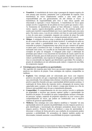 Capítulo 11 − Gerenciamento de riscos do projeto



                                   •   Transferir. A transferência de riscos exige a passagem do impacto negativo de
                                       uma ameaça para terceiros, juntamente com a propriedade da resposta. Essa
                                       transferência de riscos simplesmente confere a uma outra parte a
                                       responsabilidade por seu gerenciamento; ela não elimina os riscos. A
                                       transferência da responsabilidade pelo risco é mais eficaz quando está
                                       relacionada à exposição a riscos financeiros. A transferência de riscos quase
                                       sempre envolve o pagamento de um prêmio de risco à parte que assume o risco.
                                       As ferramentas de transferência podem ser bem diferentes e incluem, entre
                                       outros: seguros, seguros-desempenho, garantias, etc. Os contratos podem ser
                                       usados para transferir responsabilidades por riscos especificados para uma outra
                                       parte. Em muitos casos, o uso de um contrato com base no custo pode transferir
                                       o risco do custo para o comprador, enquanto um contrato de preço fixo pode
                                       transferir o risco para o fornecedor, se o design do projeto estiver estável.
                                   •   Mitigar. A mitigação de riscos exige a redução da probabilidade e/ou impacto
                                       de um evento de risco adverso até um limite aceitável. A realização de ações no
                                       início para reduzir a probabilidade e/ou o impacto de um risco que está
                                       ocorrendo no projeto é freqüentemente mais eficaz do que a tentativa de reparar
                                       os danos após a ocorrência do risco. A adoção de processos menos complexos,
                                       realizando mais testes, ou a escolha de um fornecedor mais estável constituem
                                       exemplos de ações de mitigação. A mitigação pode exigir a elaboração de
                                       protótipos para reduzir o risco decorrente do incremento de escala a partir de um
                                       modelo de bancada, para um dado processo ou produto. Quando não for possível
                                       reduzir a probabilidade, uma resposta de mitigação poderá abordar o impacto do
                                       risco se concentrando nas ligações que determinam a gravidade. Por exemplo, o
                                       projeto de redundância em um subsistema pode reduzir o impacto de uma falha
                                       do componente original.
                            .2     Estratégias para riscos positivos ou oportunidades
                                   São sugeridas três respostas para tratar riscos que possuem impactos potencialmente
                                   positivos nos objetivos do projeto. Essas estratégias são explorar, compartilhar ou
                                   melhorar.
                                   • Explorar. Esta estratégia pode ser selecionada para riscos com impactos
                                       positivos nos pontos em que a organização deseja garantir que a oportunidade
                                       seja concretizada. Esta estratégia tenta eliminar a incerteza associada a um risco
                                       positivo específico fazendo com que a oportunidade definitivamente aconteça. A
                                       exploração de forma direta das respostas inclui a designação de recursos mais
                                       capacitados para o projeto a fim de reduzir o tempo para término ou a fim de
                                       fornecer uma qualidade maior do que a originalmente planejada.
                                   • Compartilhar. O compartilhamento de um risco positivo envolve a atribuição
                                       da propriedade a terceiros que possam capturar melhor a oportunidade em
                                       benefício do projeto. Os exemplos de ações compartilhadas incluem a formação
                                       de parcerias, equipes, empresas de propósito específico ou joint ventures para
                                       compartilhamento de riscos, que podem ser estabelecidas com o objetivo
                                       expresso de gerenciar oportunidades.
                                   • Melhorar. Esta estratégia tem como objetivo modificar o “tamanho” de uma
                                       oportunidade através do aumento da probabilidade e/ou dos impactos positivos e
                                       pela identificação e maximização dos principais acionadores desses riscos de
                                       impacto positivo. Procurar facilitar ou fortalecer a causa da oportunidade e
                                       direcionar e reforçar de forma pró-ativa suas condições de acionamento podem
                                       aumentar a probabilidade. Os acionadores de impacto também podem ser
                                       direcionados, tentando aumentar a suscetibilidade do projeto à oportunidade.




                                                                                                               ®
                                 Um Guia do Conjunto de Conhecimentos em Gerenciamento de Projetos (Guia PMBOK ) Terceira edição
262                                2004 Project Management Institute, Four Campus Boulevard, Newtown Square, PA 19073-3299 EUA
 