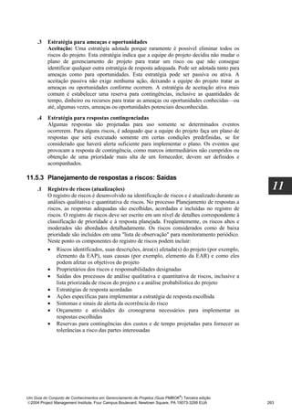 .3   Estratégia para ameaças e oportunidades
          Aceitação: Uma estratégia adotada porque raramente é possível eliminar todos os
          riscos do projeto. Esta estratégia indica que a equipe do projeto decidiu não mudar o
          plano de gerenciamento do projeto para tratar um risco ou que não consegue
          identificar qualquer outra estratégia de resposta adequada. Pode ser adotada tanto para
          ameaças como para oportunidades. Esta estratégia pode ser passiva ou ativa. A
          aceitação passiva não exige nenhuma ação, deixando a equipe do projeto tratar as
          ameaças ou oportunidades conforme ocorrem. A estratégia de aceitação ativa mais
          comum é estabelecer uma reserva para contingências, inclusive as quantidades de
          tempo, dinheiro ou recursos para tratar as ameaças ou oportunidades conhecidas—ou
          até, algumas vezes, ameaças ou oportunidades potenciais desconhecidas.
     .4   Estratégia para respostas contingenciadas
          Algumas respostas são projetadas para uso somente se determinados eventos
          ocorrerem. Para alguns riscos, é adequado que a equipe do projeto faça um plano de
          respostas que será executado somente em certas condições predefinidas, se for
          considerado que haverá alerta suficiente para implementar o plano. Os eventos que
          provocam a resposta de contingência, como marcos intermediários não cumpridos ou
          obtenção de uma prioridade mais alta de um fornecedor, devem ser definidos e
          acompanhados.

11.5.3 Planejamento de respostas a riscos: Saídas
     .1   Registro de riscos (atualizações)                                                            11
          O registro de riscos é desenvolvido na identificação de riscos e é atualizado durante as
          análises qualitativa e quantitativa de riscos. No processo Planejamento de respostas a
          riscos, as respostas adequadas são escolhidas, acordadas e incluídas no registro de
          riscos. O registro de riscos deve ser escrito em um nível de detalhes correspondente à
          classificação de prioridade e à resposta planejada. Freqüentemente, os riscos altos e
          moderados são abordados detalhadamente. Os riscos considerados como de baixa
          prioridade são incluídos em uma "lista de observação" para monitoramento periódico.
          Neste ponto os componentes do registro de riscos podem incluir:
          • Riscos identificados, suas descrições, área(s) afetada(s) do projeto (por exemplo,
              elemento da EAP), suas causas (por exemplo, elemento da EAR) e como eles
              podem afetar os objetivos do projeto
          • Proprietários dos riscos e responsabilidades designadas
          • Saídas dos processos de análise qualitativa e quantitativa de riscos, inclusive a
              lista priorizada de riscos do projeto e a análise probabilística do projeto
          • Estratégias de resposta acordadas
          • Ações específicas para implementar a estratégia de resposta escolhida
          • Sintomas e sinais de alerta da ocorrência do risco
          • Orçamento e atividades do cronograma necessários para implementar as
              respostas escolhidas
          • Reservas para contingências dos custos e de tempo projetadas para fornecer as
              tolerâncias a risco das partes interessadas




                                                                              ®
Um Guia do Conjunto de Conhecimentos em Gerenciamento de Projetos (Guia PMBOK ) Terceira edição
2004 Project Management Institute, Four Campus Boulevard, Newtown Square, PA 19073-3299 EUA         263
 