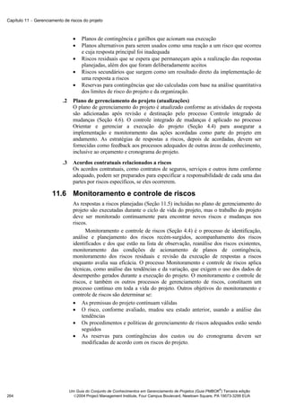 Capítulo 11 − Gerenciamento de riscos do projeto



                                   •   Planos de contingência e gatilhos que acionam sua execução
                                   •   Planos alternativos para serem usados como uma reação a um risco que ocorreu
                                       e cuja resposta principal foi inadequada
                                   •   Riscos residuais que se espera que permaneçam após a realização das respostas
                                       planejadas, além dos que foram deliberadamente aceitos
                                   •   Riscos secundários que surgem como um resultado direto da implementação de
                                       uma resposta a riscos
                                   •   Reservas para contingências que são calculadas com base na análise quantitativa
                                       dos limites de risco do projeto e da organização.
                            .2     Plano de gerenciamento do projeto (atualizações)
                                   O plano de gerenciamento do projeto é atualizado conforme as atividades de resposta
                                   são adicionadas após revisão e destinação pelo processo Controle integrado de
                                   mudanças (Seção 4.6). O controle integrado de mudanças é aplicado no processo
                                   Orientar e gerenciar a execução do projeto (Seção 4.4) para assegurar a
                                   implementação e monitoramento das ações acordadas como parte do projeto em
                                   andamento. As estratégias de respostas a riscos, depois de acordadas, devem ser
                                   fornecidas como feedback aos processos adequados de outras áreas de conhecimento,
                                   inclusive ao orçamento e cronograma do projeto.
                            .3     Acordos contratuais relacionados a riscos
                                   Os acordos contratuais, como contratos de seguros, serviços e outros itens conforme
                                   adequado, podem ser preparados para especificar a responsabilidade de cada uma das
                                   partes por riscos específicos, se eles ocorrerem.

                      11.6 Monitoramento e controle de riscos
                                   As respostas a riscos planejadas (Seção 11.5) incluídas no plano de gerenciamento do
                                   projeto são executadas durante o ciclo de vida do projeto, mas o trabalho do projeto
                                   deve ser monitorado continuamente para encontrar novos riscos e mudanças nos
                                   riscos.
                                         Monitoramento e controle de riscos (Seção 4.4) é o processo de identificação,
                                   análise e planejamento dos riscos recém-surgidos, acompanhamento dos riscos
                                   identificados e dos que estão na lista de observação, reanálise dos riscos existentes,
                                   monitoramento das condições de acionamento de planos de contingência,
                                   monitoramento dos riscos residuais e revisão da execução de respostas a riscos
                                   enquanto avalia sua eficácia. O processo Monitoramento e controle de riscos aplica
                                   técnicas, como análise das tendências e da variação, que exigem o uso dos dados de
                                   desempenho gerados durante a execução do projeto. O monitoramento e controle de
                                   riscos, e também os outros processos de gerenciamento de riscos, constituem um
                                   processo contínuo em toda a vida do projeto. Outros objetivos do monitoramento e
                                   controle de riscos são determinar se:
                                   • As premissas do projeto continuam válidas
                                   • O risco, conforme avaliado, mudou seu estado anterior, usando a análise das
                                       tendências
                                   • Os procedimentos e políticas de gerenciamento de riscos adequados estão sendo
                                       seguidos
                                   • As reservas para contingências dos custos ou do cronograma devem ser
                                       modificadas de acordo com os riscos do projeto.




                                                                                                               ®
                                 Um Guia do Conjunto de Conhecimentos em Gerenciamento de Projetos (Guia PMBOK ) Terceira edição
264                                2004 Project Management Institute, Four Campus Boulevard, Newtown Square, PA 19073-3299 EUA
 