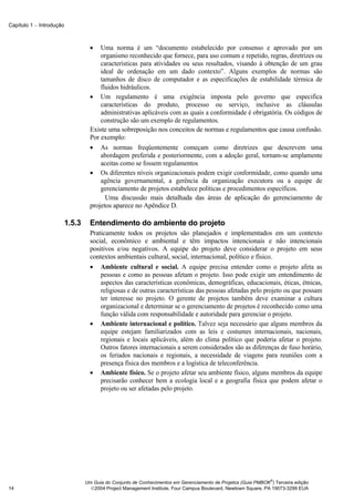 Capítulo 1 − Introdução



                                    •   Uma norma é um “documento estabelecido por consenso e aprovado por um
                                        organismo reconhecido que fornece, para uso comum e repetido, regras, diretrizes ou
                                        características para atividades ou seus resultados, visando à obtenção de um grau
                                        ideal de ordenação em um dado contexto”. Alguns exemplos de normas são
                                        tamanhos de disco de computador e as especificações de estabilidade térmica de
                                        fluidos hidráulicos.
                                    • Um regulamento é uma exigência imposta pelo governo que especifica
                                        características do produto, processo ou serviço, inclusive as cláusulas
                                        administrativas aplicáveis com as quais a conformidade é obrigatória. Os códigos de
                                        construção são um exemplo de regulamentos.
                                    Existe uma sobreposição nos conceitos de normas e regulamentos que causa confusão.
                                    Por exemplo:
                                    • As normas freqüentemente começam como diretrizes que descrevem uma
                                        abordagem preferida e posteriormente, com a adoção geral, tornam-se amplamente
                                        aceitas como se fossem regulamentos
                                    • Os diferentes níveis organizacionais podem exigir conformidade, como quando uma
                                        agência governamental, a gerência da organização executora ou a equipe de
                                        gerenciamento de projetos estabelece políticas e procedimentos específicos.
                                          Uma discussão mais detalhada das áreas de aplicação do gerenciamento de
                                    projetos aparece no Apêndice D.

                          1.5.3     Entendimento do ambiente do projeto
                                    Praticamente todos os projetos são planejados e implementados em um contexto
                                    social, econômico e ambiental e têm impactos intencionais e não intencionais
                                    positivos e/ou negativos. A equipe do projeto deve considerar o projeto em seus
                                    contextos ambientais cultural, social, internacional, político e físico.
                                    • Ambiente cultural e social. A equipe precisa entender como o projeto afeta as
                                        pessoas e como as pessoas afetam o projeto. Isso pode exigir um entendimento de
                                        aspectos das características econômicas, demográficas, educacionais, éticas, étnicas,
                                        religiosas e de outras características das pessoas afetadas pelo projeto ou que possam
                                        ter interesse no projeto. O gerente de projetos também deve examinar a cultura
                                        organizacional e determinar se o gerenciamento de projetos é reconhecido como uma
                                        função válida com responsabilidade e autoridade para gerenciar o projeto.
                                    • Ambiente internacional e político. Talvez seja necessário que alguns membros da
                                        equipe estejam familiarizados com as leis e costumes internacionais, nacionais,
                                        regionais e locais aplicáveis, além do clima político que poderia afetar o projeto.
                                        Outros fatores internacionais a serem considerados são as diferenças de fuso horário,
                                        os feriados nacionais e regionais, a necessidade de viagens para reuniões com a
                                        presença física dos membros e a logística de teleconferência.
                                    • Ambiente físico. Se o projeto afetar seu ambiente físico, alguns membros da equipe
                                        precisarão conhecer bem a ecologia local e a geografia física que podem afetar o
                                        projeto ou ser afetadas pelo projeto.




                                                                                                                ®
                                  Um Guia do Conjunto de Conhecimentos em Gerenciamento de Projetos (Guia PMBOK ) Terceira edição
14                                  2004 Project Management Institute, Four Campus Boulevard, Newtown Square, PA 19073-3299 EUA
 