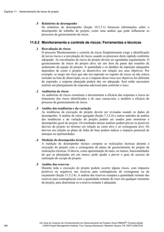 Capítulo 11 − Gerenciamento de riscos do projeto



                            .5     Relatórios de desempenho
                                   Os relatórios de desempenho (Seção 10.3.3.1) fornecem informações sobre o
                                   desempenho do trabalho do projeto, como uma análise que pode influenciar os
                                   processos de gerenciamento de riscos.

                      11.6.2 Monitoramento e controle de riscos: Ferramentas e técnicas
                            .1     Reavaliação de riscos
                                   O processo Monitoramento e controle de riscos freqüentemente exige a identificação
                                   de novos riscos e a reavaliação de riscos, usando os processos deste capítulo conforme
                                   adequado. As reavaliações de riscos do projeto devem ser agendadas regularmente. O
                                   gerenciamento de riscos do projeto deve ser um item da pauta das reuniões de
                                   andamento da equipe do projeto. A quantidade e os detalhes de repetição adequados
                                   dependem de como o projeto se desenvolve em relação aos seus objetivos. Por
                                   exemplo, se surgir um risco que não era esperado no registro de riscos ou não estava
                                   incluído na lista de observação, ou se o impacto desse risco nos objetivos for diferente
                                   do esperado, a resposta planejada poderá não ser adequada. Será então necessário
                                   realizar um planejamento de respostas adicional para controlar o risco.
                            .2     Auditorias de riscos
                                   As auditorias de riscos examinam e documentam a eficácia das respostas a riscos no
                                   tratamento dos riscos identificados e de suas causas-raiz, e também a eficácia do
                                   processo de gerenciamento de riscos.
                            .3     Análise das tendências e da variação
                                   As tendências da execução do projeto devem ser revisadas usando os dados de
                                   desempenho. A análise de valor agregado (Seção 7.3.2.4) e outros métodos de análise
                                   das tendências e da variação do projeto podem ser usados para monitorar o
                                   desempenho geral do projeto. Os resultados dessas análises podem prever os possíveis
                                   desvios do projeto no término em relação ao custo alvo e ao cronograma alvo. Os
                                   desvios em relação ao plano de linha de base podem indicar o impacto potencial de
                                   ameaças ou oportunidades.
                            .4     Medição do desempenho técnico
                                   A medição do desempenho técnico compara as realizações técnicas durante a
                                   execução do projeto com o cronograma do plano de gerenciamento do projeto de
                                   realizações técnicas. O desvio, como apresentação de mais, ou menos, funcionalidades
                                   do que as planejadas em um marco, pode ajudar a prever o grau de sucesso da
                                   realização do escopo do projeto.
                            .5     Análise das reservas
                                   Durante toda a execução do projeto podem ocorrer alguns riscos, com impactos
                                   positivos ou negativos nas reservas para contingências do cronograma ou do
                                   orçamento (Seção 11.5.2.4). A análise das reservas compara a quantidade restante das
                                   reservas para contingências com a quantidade restante de risco em qualquer momento
                                   do projeto, para determinar se a reserva restante é adequada.




                                                                                                               ®
                                 Um Guia do Conjunto de Conhecimentos em Gerenciamento de Projetos (Guia PMBOK ) Terceira edição
266                                2004 Project Management Institute, Four Campus Boulevard, Newtown Square, PA 19073-3299 EUA
 