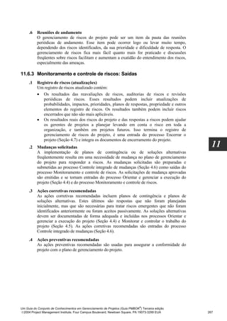 .6   Reuniões de andamento
          O gerenciamento de riscos do projeto pode ser um item da pauta das reuniões
          periódicas de andamento. Esse item pode ocorrer logo ou levar muito tempo,
          dependendo dos riscos identificados, da sua prioridade e dificuldade de resposta. O
          gerenciamento de riscos fica mais fácil quanto mais for praticado e discussões
          freqüentes sobre riscos facilitam e aumentam a exatidão do entendimento dos riscos,
          especialmente das ameaças.

11.6.3 Monitoramento e controle de riscos: Saídas
     .1   Registro de riscos (atualizações)
          Um registro de riscos atualizado contém:
          • Os resultados das reavaliações de riscos, auditorias de riscos e revisões
             periódicas de riscos. Esses resultados podem incluir atualizações de
             probabilidades, impactos, prioridades, planos de respostas, propriedade e outros
             elementos do registro de riscos. Os resultados também podem incluir riscos
             encerrados que não são mais aplicáveis.
          • Os resultados reais dos riscos do projeto e das respostas a riscos podem ajudar
             os gerentes de projetos a planejar levando em conta o risco em toda a
             organização, e também em projetos futuros. Isso termina o registro de
             gerenciamento de riscos do projeto, é uma entrada do processo Encerrar o
             projeto (Seção 4.7) e integra os documentos de encerramento do projeto.
     .2   Mudanças solicitadas                                                                      11
          A implementação de planos de contingência ou de soluções alternativas
          freqüentemente resulta em uma necessidade de mudança no plano de gerenciamento
          do projeto para responder a riscos. As mudanças solicitadas são preparadas e
          submetidas ao processo Controle integrado de mudanças (Seção 4.6) como saídas do
          processo Monitoramento e controle de riscos. As solicitações de mudança aprovadas
          são emitidas e se tornam entradas do processo Orientar e gerenciar a execução do
          projeto (Seção 4.4) e do processo Monitoramento e controle de riscos.
     .3   Ações corretivas recomendadas
          As ações corretivas recomendadas incluem planos de contingência e planos de
          soluções alternativas. Estes últimos são respostas que não foram planejadas
          inicialmente, mas que são necessárias para tratar riscos emergentes que não foram
          identificados anteriormente ou foram aceitos passivamente. As soluções alternativas
          devem ser documentadas de forma adequada e incluídas nos processos Orientar e
          gerenciar a execução do projeto (Seção 4.4) e Monitorar e controlar o trabalho do
          projeto (Seção 4.5). As ações corretivas recomendadas são entradas do processo
          Controle integrado de mudanças (Seção 4.6).
     .4   Ações preventivas recomendadas
          As ações preventivas recomendadas são usadas para assegurar a conformidade do
          projeto com o plano de gerenciamento do projeto.




                                                                              ®
Um Guia do Conjunto de Conhecimentos em Gerenciamento de Projetos (Guia PMBOK ) Terceira edição
2004 Project Management Institute, Four Campus Boulevard, Newtown Square, PA 19073-3299 EUA      267
 