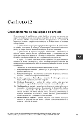 CAPÍTULO 12

Gerenciamento de aquisições do projeto
          O gerenciamento de aquisições do projeto inclui os processos para comprar ou
          adquirir os produtos, serviços ou resultados necessários de fora da equipe do projeto
          para realizar o trabalho. Este capítulo apresenta duas perspectivas de aquisição. A
          organização pode ser o comprador ou o fornecedor do produto, serviço ou resultados
          sob um contrato.
               O gerenciamento de aquisições do projeto inclui os processos de gerenciamento
          de contratos e de controle de mudanças necessários para administrar os contratos ou
          pedidos de compra emitidos por membros da equipe do projeto autorizados.
               O gerenciamento de aquisições do projeto também inclui a administração de
          qualquer contrato emitido por uma organização externa (o comprador) que está
          adquirindo o projeto da organização executora (o fornecedor) e a administração de
          obrigações contratuais estabelecidas para a equipe do projeto pelo contrato.              12
               A Figura 12-1 fornece uma visão geral dos processos de gerenciamento de
          aquisições do projeto e a Figura 12-2 fornece uma visão do fluxo de processos dos
          processos e suas entradas e saídas, além de processos relacionados de outras áreas de
          conhecimento.
               Os processos de gerenciamento de aquisições do projeto incluem:
          12.1 Planejar compras e aquisições – determinação do que comprar ou adquirir e de
               quando e como fazer isso.
          12.2 Planejar contratações – documentação dos requisitos de produtos, serviços e
               resultados e identificação de possíveis fornecedores.
          12.3 Solicitar respostas de fornecedores – obtenção de informações, cotações,
               preços, ofertas ou propostas, conforme adequado.
          12.4 Selecionar fornecedores – análise de ofertas, escolha entre possíveis
               fornecedores e negociação de um contrato por escrito com cada fornecedor.
          12.5 Administração de contrato – gerenciamento do contrato e da relação entre o
               comprador e o fornecedor, análise e documentação do desempenho atual ou
               passado de um fornecedor a fim de estabelecer ações corretivas necessárias e
               fornecer uma base para futuras relações com o fornecedor, gerenciamento de
               mudanças relacionadas ao contrato e, quando adequado, gerenciamento da
               relação contratual com o comprador externo do projeto.
          12.6 Encerramento do contrato – terminar e liquidar cada contrato, inclusive a
               resolução de quaisquer itens em aberto, e encerrar cada contrato aplicável ao
               projeto ou a uma fase do projeto.




                                                                              ®
Um Guia do Conjunto de Conhecimentos em Gerenciamento de Projetos (Guia PMBOK ) Terceira edição
2004 Project Management Institute, Four Campus Boulevard, Newtown Square, PA 19073-3299 EUA      269
 
