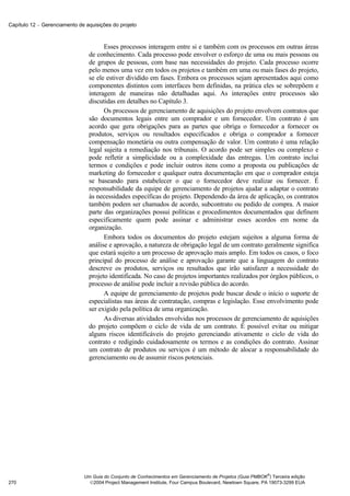 Capítulo 12 − Gerenciamento de aquisições do projeto



                                      Esses processos interagem entre si e também com os processos em outras áreas
                                de conhecimento. Cada processo pode envolver o esforço de uma ou mais pessoas ou
                                de grupos de pessoas, com base nas necessidades do projeto. Cada processo ocorre
                                pelo menos uma vez em todos os projetos e também em uma ou mais fases do projeto,
                                se ele estiver dividido em fases. Embora os processos sejam apresentados aqui como
                                componentes distintos com interfaces bem definidas, na prática eles se sobrepõem e
                                interagem de maneiras não detalhadas aqui. As interações entre processos são
                                discutidas em detalhes no Capítulo 3.
                                      Os processos de gerenciamento de aquisições do projeto envolvem contratos que
                                são documentos legais entre um comprador e um fornecedor. Um contrato é um
                                acordo que gera obrigações para as partes que obriga o fornecedor a fornecer os
                                produtos, serviços ou resultados especificados e obriga o comprador a fornecer
                                compensação monetária ou outra compensação de valor. Um contrato é uma relação
                                legal sujeita a remediação nos tribunais. O acordo pode ser simples ou complexo e
                                pode refletir a simplicidade ou a complexidade das entregas. Um contrato inclui
                                termos e condições e pode incluir outros itens como a proposta ou publicações de
                                marketing do fornecedor e qualquer outra documentação em que o comprador esteja
                                se baseando para estabelecer o que o fornecedor deve realizar ou fornecer. É
                                responsabilidade da equipe de gerenciamento de projetos ajudar a adaptar o contrato
                                às necessidades específicas do projeto. Dependendo da área de aplicação, os contratos
                                também podem ser chamados de acordo, subcontrato ou pedido de compra. A maior
                                parte das organizações possui políticas e procedimentos documentados que definem
                                especificamente quem pode assinar e administrar esses acordos em nome da
                                organização.
                                      Embora todos os documentos do projeto estejam sujeitos a alguma forma de
                                análise e aprovação, a natureza de obrigação legal de um contrato geralmente significa
                                que estará sujeito a um processo de aprovação mais amplo. Em todos os casos, o foco
                                principal do processo de análise e aprovação garante que a linguagem do contrato
                                descreve os produtos, serviços ou resultados que irão satisfazer a necessidade do
                                projeto identificada. No caso de projetos importantes realizados por órgãos públicos, o
                                processo de análise pode incluir a revisão pública do acordo.
                                      A equipe de gerenciamento de projetos pode buscar desde o início o suporte de
                                especialistas nas áreas de contratação, compras e legislação. Esse envolvimento pode
                                ser exigido pela política de uma organização.
                                      As diversas atividades envolvidas nos processos de gerenciamento de aquisições
                                do projeto compõem o ciclo de vida de um contrato. É possível evitar ou mitigar
                                alguns riscos identificáveis do projeto gerenciando ativamente o ciclo de vida do
                                contrato e redigindo cuidadosamente os termos e as condições do contrato. Assinar
                                um contrato de produtos ou serviços é um método de alocar a responsabilidade do
                                gerenciamento ou de assumir riscos potenciais.




                                                                                                            ®
                              Um Guia do Conjunto de Conhecimentos em Gerenciamento de Projetos (Guia PMBOK ) Terceira edição
270                             2004 Project Management Institute, Four Campus Boulevard, Newtown Square, PA 19073-3299 EUA
 