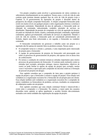 Um projeto complexo pode envolver o gerenciamento de vários contratos ou
          subcontratos simultaneamente ou em seqüência. Nesses casos, o ciclo de vida de cada
          contrato pode terminar durante qualquer fase do ciclo de vida do projeto (veja o
          Capítulo 2). O gerenciamento de aquisições do projeto é discutido dentro da
          perspectiva da relação comprador-fornecedor. A relação comprador-fornecedor pode
          existir em muitos níveis em qualquer projeto e entre organizações internas e externas à
          organização contratante. Dependendo da área de aplicação, o fornecedor pode ser
          chamado de contratada, subcontratada, vendedor, prestador de serviços ou
          distribuidor. Dependendo da posição do comprador no ciclo de aquisição do projeto,
          ele pode ser chamado de cliente, usuário, contratada principal, contratada, organização
          contratante, agência governamental, solicitador de serviços ou adquirente. Durante o
          ciclo de vida do contrato, o fornecedor pode ser considerado primeiramente um
          licitante, depois uma fonte selecionada e, em seguida, o fornecedor ou vendedor
          contratado.
                 O fornecedor normalmente irá gerenciar o trabalho como um projeto se a
          aquisição não for apenas de material, bens ou produtos comuns. Nesses casos:
          • O comprador torna-se o cliente e, portanto, é uma importante parte interessada
               do projeto para o fornecedor
          • A equipe de gerenciamento de projetos do fornecedor está preocupada com
               todos os processos de gerenciamento de projetos, não apenas com os dessa área
               de conhecimento
          • Os termos e condições do contrato tornam-se entradas importantes para muitos
               processos de gerenciamento do fornecedor. O contrato pode realmente conter as
               entradas (por exemplo, principais entregas, marcos importantes, objetivos de
               custo) ou pode limitar as opções da equipe do projeto (por exemplo, muitas
               vezes é necessária a aprovação pelo comprador de decisões relativas à formação
                                                                                                      12
               de pessoal em projetos de design).
                 Este capítulo considera que o comprador de itens para o projeto pertence à
          equipe do projeto e que o fornecedor é externo à equipe do projeto. Essa relação será
          verdadeira se a organização executora for o fornecedor de um projeto para um cliente.
          Essa relação também será verdadeira se a organização executora for o comprador de
          outros vendedores ou fornecedores de produtos, serviços, resultados ou componentes
          de subprojetos usados em um projeto.
                 Este capítulo considera que uma relação contratual formal é desenvolvida e
          existe entre o comprador e o fornecedor. No entanto, a maior parte dos assuntos
          discutidos neste capítulo se aplica igualmente a acordos formais não-contratuais
          assinados com outras unidades das organizações da equipe do projeto.




                                                                              ®
Um Guia do Conjunto de Conhecimentos em Gerenciamento de Projetos (Guia PMBOK ) Terceira edição
2004 Project Management Institute, Four Campus Boulevard, Newtown Square, PA 19073-3299 EUA        271
 