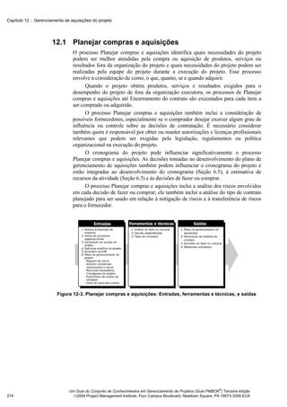 Capítulo 12 − Gerenciamento de aquisições do projeto




                      12.1 Planejar compras e aquisições
                                O processo Planejar compras e aquisições identifica quais necessidades do projeto
                                podem ser melhor atendidas pela compra ou aquisição de produtos, serviços ou
                                resultados fora da organização do projeto e quais necessidades do projeto podem ser
                                realizadas pela equipe do projeto durante a execução do projeto. Esse processo
                                envolve a consideração de como, o que, quanto, se e quando adquirir.
                                      Quando o projeto obtém produtos, serviços e resultados exigidos para o
                                desempenho do projeto de fora da organização executora, os processos de Planejar
                                compras e aquisições até Encerramento do contrato são executados para cada item a
                                ser comprado ou adquirido.
                                      O processo Planejar compras e aquisições também inclui a consideração de
                                possíveis fornecedores, especialmente se o comprador desejar exercer algum grau de
                                influência ou controle sobre as decisões de contratação. É necessário considerar
                                também quem é responsável por obter ou manter autorizações e licenças profissionais
                                relevantes que podem ser exigidas pela legislação, regulamentos ou política
                                organizacional na execução do projeto.
                                      O cronograma do projeto pode influenciar significativamente o processo
                                Planejar compras e aquisições. As decisões tomadas no desenvolvimento do plano de
                                gerenciamento de aquisições também podem influenciar o cronograma do projeto e
                                estão integradas ao desenvolvimento do cronograma (Seção 6.5), à estimativa de
                                recursos da atividade (Seção 6.3) e às decisões de fazer ou comprar.
                                      O processo Planejar compras e aquisições inclui a análise dos riscos envolvidos
                                em cada decisão de fazer ou comprar; ele também inclui a análise do tipo de contrato
                                planejado para ser usado em relação à mitigação de riscos e à transferência de riscos
                                para o fornecedor.




                        Figura 12-3. Planejar compras e aquisições: Entradas, ferramentas e técnicas, e saídas




                                                                                                            ®
                              Um Guia do Conjunto de Conhecimentos em Gerenciamento de Projetos (Guia PMBOK ) Terceira edição
274                             2004 Project Management Institute, Four Campus Boulevard, Newtown Square, PA 19073-3299 EUA
 