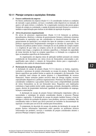 12.1.1 Planejar compras e aquisições: Entradas
     .1   Fatores ambientais da empresa
          Os fatores ambientais da empresa (Seção 4.1.1.3) considerados incluem as condições
          do mercado e quais produtos, serviços e resultados estão disponíveis no mercado, de
          quem e sob quais termos e condições. Se a organização executora não possui grupos
          formais de compra ou contratação, a equipe do projeto precisará fornecer os recursos e
          também a especialização para realizar as atividades de aquisição do projeto.
     .2   Ativos de processos organizacionais
          Os ativos de processos organizacionais (Seção 4.1.1.4) fornecem as políticas,
          procedimentos, diretrizes e sistemas de gerenciamento formais e informais existentes
          relacionados às aquisições que são considerados no desenvolvimento do plano de
          gerenciamento de aquisições e na seleção dos tipos de contratos a serem usados. As
          políticas organizacionais freqüentemente restringem as decisões de aquisição. Essas
          restrições de políticas podem incluir a limitação do uso de pedidos de compra simples
          e a exigência de que todas as compras acima de um determinado valor usem um
          contrato mais longo, a exigência de contratos específicos, a limitação da capacidade
          de tomar decisões de fazer ou comprar específicas e a limitação ou a exigência de
          tipos ou tamanhos específicos de fornecedores.
                As organizações em algumas áreas de aplicação também possuem um sistema
          estabelecido de fornecedores em vários níveis de fornecedores selecionados e pré-
          qualificados para reduzir o número de fornecedores diretos para a organização e
          estabelecer uma cadeia de abastecimento ampliada.
     .3   Declaração do escopo do projeto                                                              12
          A declaração do escopo do projeto (Seção 5.2.3.1) descreve os limites, requisitos,
          restrições e premissas do projeto relacionados ao escopo do projeto. Restrições são
          fatores específicos que podem limitar as opções do comprador e do fornecedor. Uma
          das restrições mais comuns de muitos projetos é a disponibilidade de recursos
          financeiros. Outras restrições podem envolver datas de entrega exigidas, recursos
          especializados disponíveis e políticas organizacionais. Premissas são fatores que serão
          considerados verdadeiros e que podem incluir itens como a disponibilidade assumida
          de vários fornecedores ou de um fornecedor único. Requisitos com implicações
          contratuais e legais podem incluir saúde, segurança, proteção, desempenho, ambiente,
          seguro, direitos de propriedade intelectual, igualdade de oportunidades de emprego,
          licenças e autorizações.
                A declaração do escopo do projeto fornece informações importantes sobre as
          necessidades e estratégias do projeto consideradas durante o processo Planejar
          compras e aquisições. A declaração do escopo do projeto também fornece a lista de
          entregas e critérios de aceitação do projeto e seus produtos, serviços e resultados. São
          considerados todos os fatores que talvez precisem ser incluídos na documentação de
          aquisição e levados para um nível de contrato para fornecedores.
                O componente de descrição do escopo do produto da declaração do escopo do
          projeto fornece informações importantes sobre questões ou problemas técnicos
          relacionados aos produtos, serviços e resultados do projeto considerados durante o
          processo Planejar compras e aquisições.




                                                                              ®
Um Guia do Conjunto de Conhecimentos em Gerenciamento de Projetos (Guia PMBOK ) Terceira edição
2004 Project Management Institute, Four Campus Boulevard, Newtown Square, PA 19073-3299 EUA         275
 