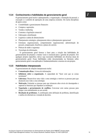 1.5.4     Conhecimento e habilidades de gerenciamento geral                                       1
          O gerenciamento geral inclui o planejamento, a organização, a formação de pessoal, a
          execução e o controle de operações de uma empresa existente. Ele inclui disciplinas
          de apoio como:
          • Contabilidade e gerenciamento financeiro
          • Compras e aquisições
          • Vendas e marketing
          • Contratos e legislação comercial
          • Fabricação e distribuição
          • Logística e cadeia de abastecimento
          • Planejamento estratégico, planejamento tático e planejamento operacional
          • Estruturas organizacionais, comportamento organizacional, administração de
              pessoal, compensação, benefícios e planos de carreira
          • Práticas de saúde e segurança
          • Tecnologia da informação.
               O gerenciamento geral fornece a base para a criação das habilidades de
          gerenciamento de projetos e muitas vezes é essencial para o gerente de projetos. Em
          qualquer projeto específico, talvez seja necessária habilidade em diversas áreas de
          gerenciamento geral. Essas habilidades estão documentadas na literatura sobre
          gerenciamento geral e sua aplicação é fundamentalmente a mesma em um projeto.

1.5.5     Habilidades interpessoais
          O gerenciamento de relações interpessoais inclui:
          • Comunicação eficaz. A troca de informações
          • Influência sobre a organização. A capacidade de “fazer com que as coisas
             aconteçam”
          • Liderança. Desenvolver uma visão e uma estratégia e motivar as pessoas para que
             alcancem essa visão e essa estratégia
          • Motivação. Estimular as pessoas para que alcancem altos níveis de desempenho e
             superem as barreiras que impedem as mudanças
          • Negociação e gerenciamento de conflitos. Conversar com outras pessoas para
             chegar a um entendimento ou um acordo
          • Resolução de problemas. A combinação entre definição do problema, identificação
             e análise de alternativas e tomada de decisões.




                                                                              ®
Um Guia do Conjunto de Conhecimentos em Gerenciamento de Projetos (Guia PMBOK ) Terceira edição
2004 Project Management Institute, Four Campus Boulevard, Newtown Square, PA 19073-3299 EUA      15
 