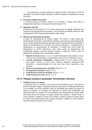 Capítulo 12 − Gerenciamento de aquisições do projeto



                                       Os componentes estrutura analítica do projeto (EAP) e dicionário da EAP da
                                  declaração do escopo do projeto fornecem o plano estruturado e detalhado do escopo
                                  do projeto:
                           .4     Estrutura analítica do projeto
                                  A estrutura analítica do projeto (Seção 5.3.3.2) fornece a relação entre todos os
                                  componentes do projeto e as entregas do projeto (Seção 4.4).
                           .5     Dicionário da EAP
                                  O dicionário da EAP (Seção 5.3.3.3) fornece declarações do trabalho detalhadas que
                                  fornecem uma identificação das entregas e uma descrição do trabalho dentro de cada
                                  componente da EAP necessário para produzir cada entrega.
                           .6     Plano de gerenciamento do projeto
                                  O plano de gerenciamento do projeto (Seção 4.3) fornece o plano geral para
                                  gerenciamento do projeto e inclui planos auxiliares, como plano de gerenciamento do
                                  escopo, plano de gerenciamento de aquisições, plano de gerenciamento da qualidade e
                                  planos de gerenciamento de contratos, que fornecem diretrizes e orientação para o
                                  planejamento de gerenciamento de aquisições. À medida que outras saídas de
                                  planejamento se tornam disponíveis, essas outras saídas de planejamento são
                                  consideradas durante o processo Planejar compras e aquisições. Outras saídas de
                                  planejamento freqüentemente consideradas incluem:
                                  • Registro de riscos (Seção 11.2.3.1). Contém informações relacionadas a riscos,
                                      como os riscos identificados, os proprietários dos riscos e as respostas a riscos.
                                  • Acordos contratuais relacionados a riscos (Seção 11.5.3.3). Inclui acordos
                                      para seguro, serviços e outros itens, conforme adequado, preparados para
                                      especificar a responsabilidade de cada parte para riscos específicos, caso
                                      ocorram.
                                  • Recursos necessários para a atividade (Seção 6.3.3.1).
                                  • Cronograma do projeto (Seção 6.5.3.1).
                                  • Estimativas de custos da atividade (Seção 7.1.3.1).
                                  • Linha de base dos custos (Seção 7.2.3.1).

                      12.1.2 Planejar compras e aquisições: Ferramentas e técnicas
                           .1     Análise de fazer ou comprar
                                  A análise de fazer ou comprar é uma técnica de gerenciamento geral e faz parte do
                                  processo Planejar compras e aquisições do projeto que pode ser usada para determinar
                                  se um produto ou serviço específico pode ser produzido pela equipe do projeto ou
                                  pode ser comprado. As restrições do orçamento do projeto são consideradas nas
                                  decisões de fazer ou comprar. Se for necessário tomar uma decisão de compra, então
                                  uma outra decisão de comprar ou alugar também será tomada. A análise inclui os
                                  custos indiretos e também os diretos. Por exemplo, o lado de compra da análise inclui
                                  os custos reais desembolsados para comprar o produto e também os custos indiretos
                                  de gerenciamento do processo de compra.




                                                                                                              ®
                                Um Guia do Conjunto de Conhecimentos em Gerenciamento de Projetos (Guia PMBOK ) Terceira edição
276                               2004 Project Management Institute, Four Campus Boulevard, Newtown Square, PA 19073-3299 EUA
 