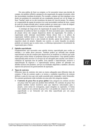Em uma análise de fazer ou comprar, se for necessário tomar uma decisão de
          compra, ela também refletirá a perspectiva da organização da equipe do projeto, além
          das necessidades imediatas do projeto. Por exemplo, comprar um item (qualquer coisa
          desde um guindaste de construção até um computador pessoal) em vez de alugar ou
          fazer "leasing" pode ser ou não econômico do ponto de vista do projeto. No entanto,
          se a organização da equipe do projeto tiver uma necessidade contínua do item, a parte
          do custo de compra alocado para o projeto poderia ser menor que o custo do aluguel.
          A alocação dos custos poderia se basear em uma análise marginal.
                A estratégia de longo prazo da organização da equipe do projeto também é um
          componente na análise de fazer ou comprar. Os itens necessários para o desempenho
          do projeto talvez não estejam disponíveis dentro da organização. No entanto, a
          organização pode antecipar necessidades futuras desses itens e os planos da
          organização também podem ser basear na produção dos itens no futuro. Essas
          considerações podem levar a uma tomada de decisão, apesar das restrições e dos
          requisitos atuais do projeto. Quando isso ocorrer, os custos lançados no projeto
          poderão ser menores que os custos reais, e a diferença representará o investimento da
          organização para o futuro.
     .2   Opinião especializada
          Freqüentemente será necessária uma opinião técnica especializada para avaliar as
          entradas e as saídas desse processo. Também poderá ser utilizada uma opinião
          especializada na área de compras para desenvolver ou modificar os critérios que serão
          usados para avaliar ofertas ou propostas feitas por fornecedores. Uma opinião jurídica
          especializada pode envolver os serviços de um advogado para auxiliar com termos e
          condições de aquisição fora do padrão. Essa opinião e especialização, inclusive a
          especialização de negócios e a especialização técnica, podem ser aplicadas aos
          detalhes técnicos dos produtos, serviços ou resultados adquiridos e também a diversos
                                                                                                     12
          aspectos dos processos de gerenciamento de aquisições.
     .3   Tipos de contratos
          Diferentes tipos de contratos são mais ou menos adequados para diferentes tipos de
          compras. O tipo de contrato usado e os termos e condições específicos do contrato
          definem o grau de risco que está sendo assumido pelo comprador e pelo fornecedor.
          Os contratos geralmente estão incluídos em uma entre três categorias amplas:
          • Contratos de preço fixo ou preço global. Esta categoria de contrato envolve
              um preço total fixo para um produto bem definido. Os contratos de preço fixo
              podem também incluir incentivos para que objetivos selecionados para o
              projeto, como metas de cronograma, sejam atingidos ou superados. A forma
              mais simples de um contrato de preço fixo é um pedido de compra de um item
              especificado a ser fornecido até uma data especificada por um preço
              especificado.




                                                                              ®
Um Guia do Conjunto de Conhecimentos em Gerenciamento de Projetos (Guia PMBOK ) Terceira edição
2004 Project Management Institute, Four Campus Boulevard, Newtown Square, PA 19073-3299 EUA       277
 
