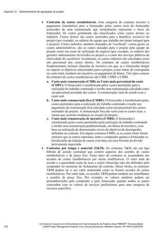 Capítulo 12 − Gerenciamento de aquisições do projeto



                                •    Contratos de custos reembolsáveis. Esta categoria de contrato envolve o
                                     pagamento (reembolso) para o fornecedor pelos custos reais do fornecedor
                                     acrescidos de uma remuneração que normalmente representa o lucro do
                                     fornecedor. Os custos geralmente são classificados como custos diretos ou
                                     indiretos. Custos diretos são custos incorridos para o benefício exclusivo do
                                     projeto (por exemplo, os salários da equipe que trabalha em tempo integral para
                                     o projeto). Custos indiretos, também chamados de “overhead”, custos gerais ou
                                     custos administrativos, são os custos alocados para o projeto pela equipe do
                                     projeto como um custo de realização do negócio (por exemplo, os salários dos
                                     gerentes indiretamente envolvidos no projeto e o custo dos serviços públicos de
                                     eletricidade do escritório). Geralmente, os custos indiretos são calculados como
                                     um percentual dos custos diretos. Os contratos de custos reembolsáveis
                                     freqüentemente incluem cláusulas de incentivo em que, se o fornecedor atingir
                                     ou superar os objetivos selecionados para o projeto, como metas do cronograma
                                     ou custo total, receberá um incentivo ou pagamento de bônus. Três tipos comuns
                                     de contratos de custos reembolsáveis são CMR, CMRF e CMRI.
                                     a. Custo mais remuneração (CMR) ou Custo mais percentual do custo
                                         (CMPC). O fornecedor é reembolsado pelos custos permitidos para a
                                         realização do trabalho contratado e recebe uma remuneração calculada como
                                         um percentual acordado dos custos. A remuneração varia de acordo com o
                                         custo real.
                                     b. Custo mais remuneração fixa (CMRF). O fornecedor é reembolsado pelos
                                         custos permitidos para a realização do trabalho contratado e recebe um
                                         pagamento de remuneração fixa calculado como um percentual dos custos
                                         estimados do projeto. A remuneração fixa não varia com os custos reais, a
                                         menos que ocorram mudanças no escopo do projeto.
                                     c. Custo mais remuneração de incentivo (CMRI). O fornecedor é
                                         reembolsado pelos custos permitidos pela realização do trabalho contratado
                                         e recebe uma remuneração predeterminada, um bônus de incentivo, com
                                         base na realização de determinados níveis de objetivos de desempenho
                                         definidos no contrato. Em alguns contratos CMRI, se os custos finais forem
                                         menores que os custos esperados, tanto o comprador quanto o fornecedor se
                                         beneficiarão da redução de custos com base em uma fórmula de divisão
                                         previamente negociada.
                                •    Contratos por tempo e material (T&M). Os contratos T&M são um tipo
                                     híbrido de acordo contratual que contém aspectos dos acordos de custos
                                     reembolsáveis e de preço fixo. Esses tipos de contratos se assemelham aos
                                     acordos de custos reembolsáveis por serem modificáveis. O valor total do
                                     acordo e a quantidade exata de itens a serem fornecidos não são definidos pelo
                                     comprador no momento do fechamento do contrato. Dessa forma, os contratos
                                     T&M podem ter o seu valor aumentado como se fossem acordos de custos
                                     reembolsáveis. Por outro lado, os acordos T&M podem também ser semelhantes
                                     a acordos de preço fixo. Por exemplo, os valores unitários podem ser
                                     preestabelecidos pelo comprador e pelo fornecedor quando ambas as partes
                                     concordam com os valores de serviços profissionais para uma categoria de
                                     recursos específica.




                                                                                                            ®
                              Um Guia do Conjunto de Conhecimentos em Gerenciamento de Projetos (Guia PMBOK ) Terceira edição
278                             2004 Project Management Institute, Four Campus Boulevard, Newtown Square, PA 19073-3299 EUA
 