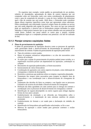 Os requisitos (por exemplo, versão padrão ou personalizada de um produto,
          relatório de desempenho, apresentação de dados de custos) impostos por um
          comprador sobre um fornecedor, junto com outras considerações de planejamento
          como o grau de competição do mercado e o grau de risco, também irão determinar
          qual o tipo de contrato que será usado. Além disso, o fornecedor pode considerar
          alguns desses requisitos específicos como itens que apresentam custos adicionais.
          Outra consideração está relacionada à possível compra futura do produto ou serviço
          que está sendo adquirido pela equipe do projeto. Nos casos em que esse potencial
          pode ser significativo, é possível que os fornecedores estejam inclinados ou sejam
          induzidos a cobrar preços menores que os que seriam cobrados sem esse potencial de
          venda futura. Embora isso possa reduzir os custos para o projeto, existirão
          conseqüências legais se o comprador prometer esse potencial e ele não for realizado
          de fato.

12.1.3 Planejar compras e aquisições: Saídas
     .1   Plano de gerenciamento de aquisições
          O plano de gerenciamento de aquisições descreve como os processos de aquisição
          serão gerenciados desde o desenvolvimento da documentação de aquisição até o
          encerramento do contrato. O plano de gerenciamento de aquisições pode incluir:
          • Tipos de contratos a serem usados
          • Quem irá preparar estimativas independentes e se elas são necessárias como
              critérios de avaliação
          • As ações que a equipe de gerenciamento de projetos poderá tomar sozinha, se a
              organização executora possuir um departamento de aquisições, contratação ou
              compras                                                                               12
          • Documentos de aquisição padronizados, se forem necessários
          • Gerenciamento de vários fornecedores
          • Coordenação de aquisições com outros aspectos do projeto, como elaboração de
              cronogramas e relatório de desempenho
          • Restrições e premissas que poderiam afetar as compras e aquisições planejadas
          • Tratamento dos tempos totais necessários para comprar ou adquirir itens de
              fornecedores e sua coordenação com o desenvolvimento do cronograma do
              projeto
          • Tratamento das decisões de fazer ou comprar e sua ligação com os processos
              Estimativa de recursos da atividade e Desenvolvimento do cronograma
          • Definição das datas agendadas em cada contrato para as entregas do contrato e
              coordenação com os processos de desenvolvimento do cronograma e controle
          • Identificação de seguros-desempenho ou outros seguros para mitigar algumas
              formas de risco para o projeto
          • Estabelecimento da orientação a ser oferecida aos fornecedores sobre o
              desenvolvimento e a manutenção de uma estrutura analítica do projeto
              contratado
          • Estabelecimento do formato a ser usado para a declaração do trabalho do
              contrato
          • Identificação de fornecedores pré-qualificados selecionados, se for o caso
          • Métricas de aquisição a serem usadas para gerenciar contratos e avaliar
              fornecedores.




                                                                              ®
Um Guia do Conjunto de Conhecimentos em Gerenciamento de Projetos (Guia PMBOK ) Terceira edição
2004 Project Management Institute, Four Campus Boulevard, Newtown Square, PA 19073-3299 EUA      279
 