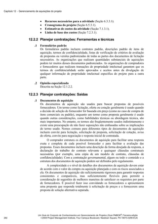 Capítulo 12 − Gerenciamento de aquisições do projeto



                                  •   Recursos necessários para a atividade (Seção 6.3.3.1).
                                  •   Cronograma do projeto (Seção 6.5.3.1).
                                  •   Estimativas de custos da atividade (Seção 7.1.3.1).
                                  •   Linha de base dos custos (Seção 7.2.3.1).

                      12.2.2 Planejar contratações: Ferramentas e técnicas
                           .1     Formulários padrão
                                  Os formulários padrão incluem contratos padrão, descrições padrão de itens de
                                  aquisição, termos de confidencialidade, listas de verificação de critérios de avaliação
                                  de propostas ou versões padronizadas de todas as partes dos documentos de licitação
                                  necessários. As organizações que realizam quantidades substanciais de aquisições
                                  podem ter muitos desses documentos padronizados. As organizações de compradores
                                  e fornecedores que realizam transações de propriedade intelectual garantem que os
                                  termos de confidencialidade serão aprovados e aceitos antes da divulgação de
                                  qualquer informação de propriedade intelectual específica do projeto para a outra
                                  parte.
                           .2     Opinião especializada
                                  Descrita na Seção 12.1.2.2.

                      12.2.3 Planejar contratações: Saídas
                           .1     Documentos de aquisição
                                  Os documentos de aquisição são usados para buscar propostas de possíveis
                                  fornecedores. Um termo como licitação, oferta ou cotação geralmente é usado quando
                                  a decisão de seleção do fornecedor for baseada em preço (como no caso de compra de
                                  itens comerciais ou padrão), enquanto um termo como proposta geralmente é usado
                                  quando outras considerações, como habilidades técnicas ou abordagem técnica, são
                                  mais importantes. No entanto, os termos são freqüentemente usados indistintamente e
                                  existe uma preocupação de não fazer suposições não embasadas sobre as implicações
                                  do termo usado. Nomes comuns para diferentes tipos de documentos de aquisição
                                  incluem convite para licitação, solicitação de proposta, solicitação de cotação, aviso
                                  de oferta, convite para negociação e resposta inicial de contratada.
                                        O comprador estrutura os documentos de aquisição para facilitar uma resposta
                                  exata e completa de cada possível fornecedor e para facilitar a avaliação das
                                  propostas. Esses documentos incluem uma descrição da forma desejada da resposta, a
                                  declaração do trabalho do contrato relevante e quaisquer cláusulas contratuais
                                  necessárias (por exemplo, uma cópia de um modelo de contrato, cláusulas de
                                  confidencialidade). Com a contratação governamental, algum ou todo o conteúdo e a
                                  estrutura dos documentos de aquisição podem ser definidos pelo regulamento.
                                        A complexidade e o nível de detalhes dos documentos de aquisição devem estar
                                  de acordo com o valor da compra ou aquisição planejada e com os riscos associados a
                                  ela. Os documentos de aquisição são suficientemente rigorosos para garantir respostas
                                  consistentes e comparáveis, mas suficientemente flexíveis para permitir a
                                  consideração de sugestões de melhores maneiras de satisfazer os requisitos por parte
                                  de fornecedores. É possível fazer isso convidando os fornecedores a apresentarem
                                  uma proposta que responda totalmente à solicitação de preços e a fornecerem uma
                                  proposta de solução alternativa separada.




                                                                                                              ®
                                Um Guia do Conjunto de Conhecimentos em Gerenciamento de Projetos (Guia PMBOK ) Terceira edição
282                               2004 Project Management Institute, Four Campus Boulevard, Newtown Square, PA 19073-3299 EUA
 