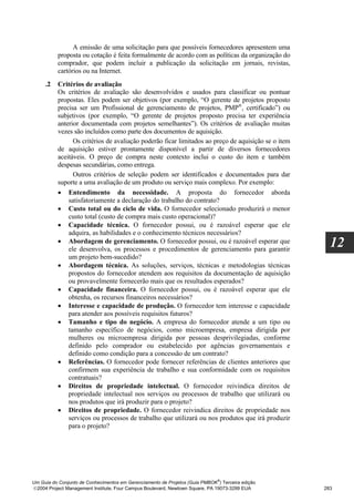 A emissão de uma solicitação para que possíveis fornecedores apresentem uma
          proposta ou cotação é feita formalmente de acordo com as políticas da organização do
          comprador, que podem incluir a publicação da solicitação em jornais, revistas,
          cartórios ou na Internet.
     .2   Critérios de avaliação
          Os critérios de avaliação são desenvolvidos e usados para classificar ou pontuar
          propostas. Eles podem ser objetivos (por exemplo, “O gerente de projetos proposto
          precisa ser um Profissional de gerenciamento de projetos, PMP®, certificado”) ou
          subjetivos (por exemplo, “O gerente de projetos proposto precisa ter experiência
          anterior documentada com projetos semelhantes”). Os critérios de avaliação muitas
          vezes são incluídos como parte dos documentos de aquisição.
                Os critérios de avaliação poderão ficar limitados ao preço de aquisição se o item
          de aquisição estiver prontamente disponível a partir de diversos fornecedores
          aceitáveis. O preço de compra neste contexto inclui o custo do item e também
          despesas secundárias, como entrega.
                Outros critérios de seleção podem ser identificados e documentados para dar
          suporte a uma avaliação de um produto ou serviço mais complexo. Por exemplo:
          • Entendimento da necessidade. A proposta do fornecedor aborda
              satisfatoriamente a declaração do trabalho do contrato?
          • Custo total ou do ciclo de vida. O fornecedor selecionado produzirá o menor
              custo total (custo de compra mais custo operacional)?
          • Capacidade técnica. O fornecedor possui, ou é razoável esperar que ele
              adquira, as habilidades e o conhecimento técnicos necessários?
          • Abordagem de gerenciamento. O fornecedor possui, ou é razoável esperar que
              ele desenvolva, os processos e procedimentos de gerenciamento para garantir
                                                                                                      12
              um projeto bem-sucedido?
          • Abordagem técnica. As soluções, serviços, técnicas e metodologias técnicas
              propostos do fornecedor atendem aos requisitos da documentação de aquisição
              ou provavelmente fornecerão mais que os resultados esperados?
          • Capacidade financeira. O fornecedor possui, ou é razoável esperar que ele
              obtenha, os recursos financeiros necessários?
          • Interesse e capacidade de produção. O fornecedor tem interesse e capacidade
              para atender aos possíveis requisitos futuros?
          • Tamanho e tipo do negócio. A empresa do fornecedor atende a um tipo ou
              tamanho específico de negócios, como microempresa, empresa dirigida por
              mulheres ou microempresa dirigida por pessoas desprivilegiadas, conforme
              definido pelo comprador ou estabelecido por agências governamentais e
              definido como condição para a concessão de um contrato?
          • Referências. O fornecedor pode fornecer referências de clientes anteriores que
              confirmem sua experiência de trabalho e sua conformidade com os requisitos
              contratuais?
          • Direitos de propriedade intelectual. O fornecedor reivindica direitos de
              propriedade intelectual nos serviços ou processos de trabalho que utilizará ou
              nos produtos que irá produzir para o projeto?
          • Direitos de propriedade. O fornecedor reivindica direitos de propriedade nos
              serviços ou processos de trabalho que utilizará ou nos produtos que irá produzir
              para o projeto?




                                                                              ®
Um Guia do Conjunto de Conhecimentos em Gerenciamento de Projetos (Guia PMBOK ) Terceira edição
2004 Project Management Institute, Four Campus Boulevard, Newtown Square, PA 19073-3299 EUA        283
 