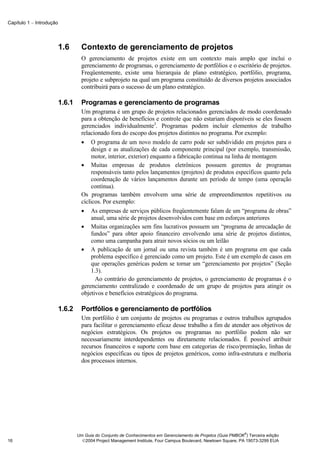 Capítulo 1 − Introdução




                          1.6       Contexto de gerenciamento de projetos
                                    O gerenciamento de projetos existe em um contexto mais amplo que inclui o
                                    gerenciamento de programas, o gerenciamento de portfólios e o escritório de projetos.
                                    Freqüentemente, existe uma hierarquia de plano estratégico, portfólio, programa,
                                    projeto e subprojeto na qual um programa constituído de diversos projetos associados
                                    contribuirá para o sucesso de um plano estratégico.

                          1.6.1     Programas e gerenciamento de programas
                                    Um programa é um grupo de projetos relacionados gerenciados de modo coordenado
                                    para a obtenção de benefícios e controle que não estariam disponíveis se eles fossem
                                    gerenciados individualmente3. Programas podem incluir elementos de trabalho
                                    relacionado fora do escopo dos projetos distintos no programa. Por exemplo:
                                    • O programa de um novo modelo de carro pode ser subdividido em projetos para o
                                         design e as atualizações de cada componente principal (por exemplo, transmissão,
                                         motor, interior, exterior) enquanto a fabricação continua na linha de montagem
                                    • Muitas empresas de produtos eletrônicos possuem gerentes de programas
                                         responsáveis tanto pelos lançamentos (projetos) de produtos específicos quanto pela
                                         coordenação de vários lançamentos durante um período de tempo (uma operação
                                         contínua).
                                    Os programas também envolvem uma série de empreendimentos repetitivos ou
                                    cíclicos. Por exemplo:
                                    • As empresas de serviços públicos freqüentemente falam de um “programa de obras”
                                         anual, uma série de projetos desenvolvidos com base em esforços anteriores
                                    • Muitas organizações sem fins lucrativos possuem um “programa de arrecadação de
                                         fundos” para obter apoio financeiro envolvendo uma série de projetos distintos,
                                         como uma campanha para atrair novos sócios ou um leilão
                                    • A publicação de um jornal ou uma revista também é um programa em que cada
                                         problema específico é gerenciado como um projeto. Este é um exemplo de casos em
                                         que operações genéricas podem se tornar um “gerenciamento por projetos” (Seção
                                         1.3).
                                           Ao contrário do gerenciamento de projetos, o gerenciamento de programas é o
                                    gerenciamento centralizado e coordenado de um grupo de projetos para atingir os
                                    objetivos e benefícios estratégicos do programa.

                          1.6.2     Portfólios e gerenciamento de portfólios
                                    Um portfólio é um conjunto de projetos ou programas e outros trabalhos agrupados
                                    para facilitar o gerenciamento eficaz desse trabalho a fim de atender aos objetivos de
                                    negócios estratégicos. Os projetos ou programas no portfólio podem não ser
                                    necessariamente interdependentes ou diretamente relacionados. É possível atribuir
                                    recursos financeiros e suporte com base em categorias de risco/premiação, linhas de
                                    negócios específicas ou tipos de projetos genéricos, como infra-estrutura e melhoria
                                    dos processos internos.




                                                                                                                ®
                                  Um Guia do Conjunto de Conhecimentos em Gerenciamento de Projetos (Guia PMBOK ) Terceira edição
16                                  2004 Project Management Institute, Four Campus Boulevard, Newtown Square, PA 19073-3299 EUA
 