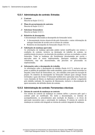 Capítulo 12 − Gerenciamento de aquisições do projeto




                      12.5.1 Administração de contrato: Entradas
                           .1     Contrato
                                  Descrito na Seção 12.4.3.2.
                           .2     Plano de gerenciamento de contratos
                                  Descrito na Seção 12.4.3.3.
                           .3     Selecionar fornecedores
                                  Descrito na Seção 12.4.3.1.
                           .4     Relatórios de desempenho
                                  A documentação relacionada ao desempenho do fornecedor inclui:
                                  • A documentação técnica desenvolvida pelo fornecedor e outras informações de
                                     entregas fornecidas de acordo com os termos do contrato
                                  • Relatórios de desempenho do fornecedor (Seção 10.3.3.1).
                           .5     Solicitações de mudança aprovadas
                                  As solicitações de mudança aprovadas podem incluir modificações nos termos e
                                  condições do contrato, inclusive na declaração do trabalho do contrato, no
                                  estabelecimento de preços e na descrição dos produtos, serviços ou resultados a serem
                                  fornecidos. Todas as mudanças são formalmente documentadas por escrito e
                                  aprovadas antes de serem implementadas. Quaisquer mudanças discutidas
                                  verbalmente, mas não documentadas, não precisam ser processadas ou
                                  implementadas.
                           .6     Informações sobre o desempenho do trabalho
                                  As informações sobre o desempenho do trabalho (Seção 4.4.3.7), inclusive até que
                                  ponto os padrões de qualidade estão sendo atendidos, quais custos foram incorridos ou
                                  lançados, notas fiscais de fornecedores, etc., são coletadas como parte da execução do
                                  projeto. Os relatórios de desempenho do fornecedor indicam quais entregas foram
                                  terminadas e quais não foram. O fornecedor também deve apresentar notas fiscais (às
                                  vezes chamadas de faturas ou duplicatas) oportunamente para solicitar o pagamento
                                  pelo trabalho realizado. Os requisitos de faturamento, inclusive a documentação de
                                  apoio necessária, são definidos dentro do contrato.

                      12.5.2 Administração de contrato: Ferramentas e técnicas
                           .1     Sistema de controle de mudanças no contrato
                                  Um sistema de controle de mudanças no contrato define o processo pelo qual o
                                  contrato pode ser modificado. Ele inclui a documentação, os sistemas de
                                  acompanhamento, os procedimentos para resolução de disputas e os níveis de
                                  aprovação necessários para a autorização de mudanças. O sistema de controle de
                                  mudanças no contrato está integrado ao sistema de controle integrado de mudanças.




                                                                                                              ®
                                Um Guia do Conjunto de Conhecimentos em Gerenciamento de Projetos (Guia PMBOK ) Terceira edição
292                               2004 Project Management Institute, Four Campus Boulevard, Newtown Square, PA 19073-3299 EUA
 