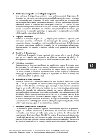 .2   Análise de desempenho conduzida pelo comprador
          Uma análise de desempenho de aquisições é uma análise estruturada do progresso do
          fornecedor em oferecer o escopo do projeto e qualidade, dentro dos custos e no prazo,
          em comparação com o contrato. Ela pode incluir uma análise da documentação
          preparada pelo fornecedor e inspeções do comprador, além de auditorias de qualidade
          conduzidas durante a execução do trabalho pelo fornecedor. O objetivo de uma
          análise de desempenho é identificar sucessos ou falhas de desempenho, progresso em
          relação à declaração do trabalho do contrato e não-conformidades do contrato que
          permitem que o comprador quantifique a capacidade ou incapacidade demonstrada
          pelo fornecedor para realizar o trabalho.
     .3   Inspeções e auditorias
          Inspeções e auditorias (Seção 8.2.2.2), exigidas pelo comprador e apoiadas pelo
          fornecedor conforme especificado na documentação do contrato, podem ser
          conduzidas durante a execução do projeto para identificar quaisquer deficiências nas
          entregas ou processos de trabalho do fornecedor. Se estiver autorizado pelo contrato,
          algumas equipes de inspeção e auditoria poderão incluir pessoal de aquisição do
          comprador.
     .4   Relatório de desempenho
          O relatório de desempenho fornece à gerência informações sobre o grau de eficácia
          com que o fornecedor está atendendo aos objetivos contratuais. O relatório de
          desempenho do contrato está integrado ao relatório de desempenho (Seção 10.3.3.1).
     .5   Sistema de pagamentos
          Os pagamentos ao fornecedor geralmente são tratados pelo sistema de contas a pagar
          do comprador. Em projetos maiores com necessidades de aquisição complexas ou em            12
          grande quantidade, o projeto pode desenvolver seu próprio sistema de pagamentos.
          Em ambos os casos, o sistema de pagamentos inclui análises e aprovações adequadas
          pela equipe de gerenciamento de projetos e os pagamentos são feitos de acordo com
          os termos do contrato (Seção 12.4.3.2).
     .6   Administração de reclamações
          Mudanças contestadas e mudanças construtivas são mudanças solicitadas (Seção
          4.4.3.2) em que o comprador e o fornecedor não conseguem chegar a um acordo em
          relação ao valor de uma compensação pela mudança ou nem mesmo conseguem
          chegar a um acordo sobre se houve mudança ou não. Essas mudanças contestadas
          também são chamadas de reclamações, disputas ou recursos administrativos. As
          reclamações são documentadas, processadas, monitoradas e gerenciadas durante todo
          do ciclo de vida do contrato, geralmente de acordo com os termos do contrato. Se as
          partes não resolverem uma reclamação por conta própria, talvez ela precise ser tratada
          de acordo com os procedimentos de resolução de disputas estabelecidos no contrato.
          Essas cláusulas do contrato podem envolver arbitragem ou processo judicial e podem
          ser invocadas antes ou depois do encerramento do contrato.
     .7   Sistema de gerenciamento de registros
          Um sistema de gerenciamento de registros é um conjunto específico de processos,
          funções de controle relacionadas e ferramentas de automação consolidados e
          combinados para formar um todo, como parte do sistema de informações do
          gerenciamento de projetos (Seção 4.2.2.2). Um sistema de gerenciamento de registros
          é usado pelo gerente de projetos para gerenciar os registros e a documentação do
          contrato. O sistema é usado para manter um índice de correspondências e documentos
          do contrato e para auxiliar com a recuperação e o arquivamento dessa documentação.



                                                                              ®
Um Guia do Conjunto de Conhecimentos em Gerenciamento de Projetos (Guia PMBOK ) Terceira edição
2004 Project Management Institute, Four Campus Boulevard, Newtown Square, PA 19073-3299 EUA       293
 
