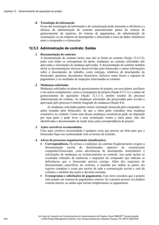 Capítulo 12 − Gerenciamento de aquisições do projeto



                           .8     Tecnologia da informação
                                  O uso das tecnologias da informação e de comunicação pode aumentar a eficiência e a
                                  eficácia da administração do contrato automatizando partes do sistema de
                                  gerenciamento de registros, do sistema de pagamentos, da administração de
                                  reclamações ou do relatório de desempenho e oferecendo a troca de dados eletrônicos
                                  entre o comprador e o fornecedor.

                      12.5.3 Administração de contrato: Saídas
                           .1     Documentação do contrato
                                  A documentação do contrato inclui, mas não se limita ao contrato (Seção 12.4.3.2),
                                  junto com todos os cronogramas de apoio, mudanças no contrato solicitadas não
                                  aprovadas e solicitações de mudança aprovadas. A documentação do contrato também
                                  inclui as documentações técnicas desenvolvidas pelo fornecedor e outras informações
                                  sobre o desempenho do trabalho, como entregas, relatórios de desempenho do
                                  fornecedor, garantias, documentos financeiros, inclusive notas fiscais e registros de
                                  pagamentos, e os resultados de inspeções relacionadas ao contrato.
                           .2     Mudanças solicitadas
                                  Mudanças solicitadas no plano de gerenciamento do projeto, em seus planos auxiliares
                                  e em outros componentes, como o cronograma do projeto (Seção 6.5.3.1) e o plano de
                                  gerenciamento de aquisições (Seção 12.1.3.1), podem resultar do processo
                                  Administração de contrato. As mudanças solicitadas são processadas para revisão e
                                  aprovação pelo processo Controle integrado de mudanças (Seção 4.6).
                                        As mudanças solicitadas podem incluir orientação fornecida pelo comprador, ou
                                  ações tomadas pelo fornecedor, de que a outra parte considera uma mudança
                                  construtiva no contrato. Como uma dessas mudanças construtivas pode ser disputada
                                  por uma parte e pode levar a uma reclamação contra a outra parte, elas são
                                  identificadas e documentadas de modo único pela correspondência do projeto.
                           .3     Ações corretivas recomendadas
                                  Uma ação corretiva recomendada é qualquer coisa que precisa ser feita para que o
                                  fornecedor fique em conformidade com os termos do contrato.
                           .4     Ativos de processos organizacionais (atualizações)
                                  • Correspondência. Os termos e condições do contrato freqüentemente exigem a
                                     documentação escrita de determinados aspectos da comunicação
                                     comprador/fornecedor, como advertências de desempenho insatisfatório e
                                     solicitações de mudanças ou esclarecimentos no contrato. Isso pode incluir os
                                     resultados relatados de auditorias e inspeções do comprador que indicam as
                                     deficiências que o fornecedor precisa corrigir. Além dos requisitos de
                                     documentação específicos do contrato, é mantido por ambas as partes um
                                     registro completo e exato por escrito de toda a comunicação escrita e oral do
                                     contrato, e também das ações e decisões tomadas.
                                  • Cronogramas e solicitações de pagamentos. Este item considera que o projeto
                                     está usando um sistema de pagamentos externo. Se o projeto possuir seu próprio
                                     sistema interno, as saídas aqui seriam simplesmente os pagamentos.




                                                                                                              ®
                                Um Guia do Conjunto de Conhecimentos em Gerenciamento de Projetos (Guia PMBOK ) Terceira edição
294                               2004 Project Management Institute, Four Campus Boulevard, Newtown Square, PA 19073-3299 EUA
 