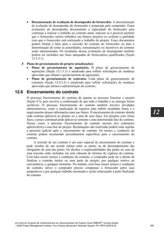 •    Documentação de avaliação de desempenho do fornecedor. A documentação
               de avaliação de desempenho do fornecedor é preparada pelo comprador. Essas
               avaliações de desempenho documentam a capacidade do fornecedor para
               continuar a realizar o trabalho no contrato atual, indicam se é possível permitir
               que o fornecedor realize trabalhos em futuros projetos ou avaliam a qualidade
               com que o fornecedor está realizando o trabalho do projeto. Esses documentos
               podem formar a base para a rescisão do contrato do fornecedor ou para a
               determinação de como as penalidades, remunerações ou incentivos do contrato
               serão administrados. Os resultados dessas avaliações de desempenho também
               podem ser incluídos nas listas adequadas de fornecedores qualificados (Seção
               12.3.3.1).
     .5   Plano de gerenciamento do projeto (atualizações)
          • Plano de gerenciamento de aquisições. O plano de gerenciamento de
             aquisições (Seção 12.1.3.1) é atualizado para refletir solicitações de mudança
             aprovadas que afetam o gerenciamento de aquisições.
          • Plano de gerenciamento de contratos. Cada plano de gerenciamento de
             contratos (Seção 12.4.3.3) é atualizado para refletir solicitações de mudança
             aprovadas que afetam a administração do contrato.
12.6 Encerramento do contrato
          O processo Encerramento do contrato dá suporte ao processo Encerrar o projeto
          (Seção 4.7), pois envolve a confirmação de que todo o trabalho e as entregas foram
          aceitáveis. O processo Encerramento do contrato também envolve atividades
          administrativas, como a atualização de registros para refletir resultados finais e o
          arquivamento dessas informações para uso futuro. O encerramento do contrato aborda
          cada contrato aplicável ao projeto ou a uma de suas fases. Em projetos com várias
                                                                                                     12
          fases, o prazo contratual pode aplicar-se somente a uma determinada fase do contrato.
          Nesses casos, o processo Encerramento do contrato encerra o(s) contrato(s)
          aplicável(eis) a essa fase do projeto. Reclamações não resolvidas podem estar sujeitas
          a processo judicial após o encerramento do contrato. Os termos e condições do
          contrato podem recomendar procedimentos específicos para o encerramento do
          contrato.
                A rescisão de um contrato é um caso especial de encerramento do contrato e
          pode resultar de um acordo mútuo entre as partes ou de descumprimento das
          obrigações de uma das partes. Os direitos e responsabilidades das partes no caso de
          uma rescisão estão incluídos em uma cláusula de término de vigência do contrato.
          Com base nesses termos e condições do contrato, o comprador pode ter o direito de
          finalizar o contrato inteiro ou uma parte do projeto, por qualquer motivo ou
          conveniência, a qualquer momento. No entanto, com base nesses termos e condições
          do contrato, talvez o comprador precise compensar o fornecedor pelos seus
          preparativos e por qualquer trabalho terminado e aceito relacionado à parte finalizada
          do contrato.




                                                                              ®
Um Guia do Conjunto de Conhecimentos em Gerenciamento de Projetos (Guia PMBOK ) Terceira edição
2004 Project Management Institute, Four Campus Boulevard, Newtown Square, PA 19073-3299 EUA       295
 