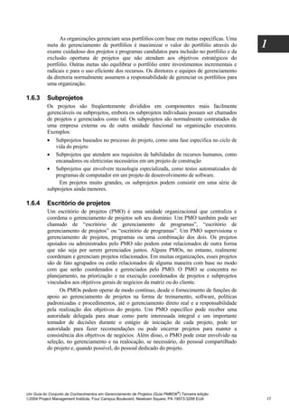 As organizações gerenciam seus portfólios com base em metas específicas. Uma
          meta do gerenciamento de portfólios é maximizar o valor do portfólio através do
          exame cuidadoso dos projetos e programas candidatos para inclusão no portfólio e da
                                                                                                  1
          exclusão oportuna de projetos que não atendam aos objetivos estratégicos do
          portfólio. Outras metas são equilibrar o portfólio entre investimentos incrementais e
          radicais e para o uso eficiente dos recursos. Os diretores e equipes de gerenciamento
          da diretoria normalmente assumem a responsabilidade de gerenciar os portfólios para
          uma organização.

1.6.3     Subprojetos
          Os projetos são freqüentemente divididos em componentes mais facilmente
          gerenciáveis ou subprojetos, embora os subprojetos individuais possam ser chamados
          de projetos e gerenciados como tal. Os subprojetos são normalmente contratados de
          uma empresa externa ou de outra unidade funcional na organização executora.
          Exemplos:
          • Subprojetos baseados no processo do projeto, como uma fase específica no ciclo de
              vida do projeto
          • Subprojetos que atendem aos requisitos de habilidades de recursos humanos, como
              encanadores ou eletricistas necessários em um projeto de construção
          • Subprojetos que envolvem tecnologia especializada, como testes automatizados de
              programas de computador em um projeto de desenvolvimento de software.
                Em projetos muito grandes, os subprojetos podem consistir em uma série de
          subprojetos ainda menores.

1.6.4     Escritório de projetos
          Um escritório de projetos (PMO) é uma unidade organizacional que centraliza e
          coordena o gerenciamento de projetos sob seu domínio. Um PMO também pode ser
          chamado de “escritório de gerenciamento de programas”, “escritório de
          gerenciamento de projetos” ou “escritório de programas”. Um PMO supervisiona o
          gerenciamento de projetos, programas ou uma combinação dos dois. Os projetos
          apoiados ou administrados pelo PMO não podem estar relacionados de outra forma
          que não seja por serem gerenciados juntos. Alguns PMOs, no entanto, realmente
          coordenam e gerenciam projetos relacionados. Em muitas organizações, esses projetos
          são de fato agrupados ou estão relacionados de alguma maneira com base no modo
          com que serão coordenados e gerenciados pelo PMO. O PMO se concentra no
          planejamento, na priorização e na execução coordenados de projetos e subprojetos
          vinculados aos objetivos gerais de negócios da matriz ou do cliente.
                Os PMOs podem operar de modo contínuo, desde o fornecimento de funções de
          apoio ao gerenciamento de projetos na forma de treinamento, software, políticas
          padronizadas e procedimentos, até o gerenciamento direto real e a responsabilidade
          pela realização dos objetivos do projeto. Um PMO específico pode receber uma
          autoridade delegada para atuar como parte interessada integral e um importante
          tomador de decisões durante o estágio de iniciação de cada projeto, pode ter
          autoridade para fazer recomendações ou pode encerrar projetos para manter a
          consistência dos objetivos de negócios. Além disso, o PMO pode estar envolvido na
          seleção, no gerenciamento e na realocação, se necessário, do pessoal compartilhado
          do projeto e, quando possível, do pessoal dedicado do projeto.




                                                                              ®
Um Guia do Conjunto de Conhecimentos em Gerenciamento de Projetos (Guia PMBOK ) Terceira edição
2004 Project Management Institute, Four Campus Boulevard, Newtown Square, PA 19073-3299 EUA      17
 