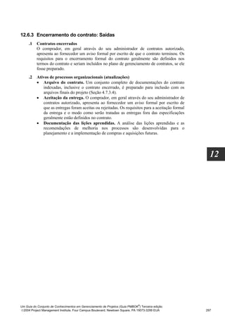 12.6.3 Encerramento do contrato: Saídas
     .1   Contratos encerrados
          O comprador, em geral através do seu administrador de contratos autorizado,
          apresenta ao fornecedor um aviso formal por escrito de que o contrato terminou. Os
          requisitos para o encerramento formal do contrato geralmente são definidos nos
          termos do contrato e seriam incluídos no plano de gerenciamento de contratos, se ele
          fosse preparado.
     .2   Ativos de processos organizacionais (atualizações)
          • Arquivo do contrato. Um conjunto completo de documentações do contrato
             indexadas, inclusive o contrato encerrado, é preparado para inclusão com os
             arquivos finais do projeto (Seção 4.7.3.4).
          • Aceitação da entrega. O comprador, em geral através do seu administrador de
             contratos autorizado, apresenta ao fornecedor um aviso formal por escrito de
             que as entregas foram aceitas ou rejeitadas. Os requisitos para a aceitação formal
             da entrega e o modo como serão tratadas as entregas fora das especificações
             geralmente estão definidos no contrato.
          • Documentação das lições aprendidas. A análise das lições aprendidas e as
             recomendações de melhoria nos processos são desenvolvidas para o
             planejamento e a implementação de compras e aquisições futuras.




                                                                                                    12




                                                                              ®
Um Guia do Conjunto de Conhecimentos em Gerenciamento de Projetos (Guia PMBOK ) Terceira edição
2004 Project Management Institute, Four Campus Boulevard, Newtown Square, PA 19073-3299 EUA      297
 