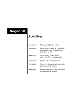 Seção IV
           Apêndices

           Apêndice A   Mudanças na Terceira edição

           Apêndice B   Evolução de Um Guia do Conjunto de
                        Conhecimentos em Gerenciamento
                        de Projetos do PMI

           Apêndice C   Colaboradores e revisores do
                        Guia PMBOK® – Terceira edição

           Apêndice D   Extensões da área de aplicação

           Apêndice E   Fontes de informações adicionais sobre
                        gerenciamento de projetos

           Apêndice F   Resumo das áreas de conhecimento em
                        gerenciamento de projetos
 