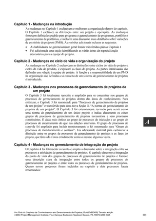 Capítulo 1 - Mudanças na introdução
          As mudanças no Capítulo 1 esclarecem e melhoram a organização dentro do capítulo.
          O Capítulo 1 esclarece as diferenças entre um projeto e operações. As mudanças
          fornecem definições padrão para programa e gerenciamento de programas, portfólio e
          gerenciamento de portfólios, e incluem uma discussão mais detalhada sobre variações
          de escritório de projetos (PMO). As revisões adicionais incluem as seguintes:
          • As habilidades de gerenciamento geral foram transferidas para o Capítulo 1
          • Foi adicionada uma seção identificando as várias áreas de especialização
              necessárias para a equipe do projeto.

Capítulo 2 - Mudanças no ciclo de vida e organização do projeto
          As mudanças no Capítulo 2 esclarecem as distinções entre ciclos de vida do projeto e
          ciclos de vida do produto, e explicam as fases do projeto. As partes interessadas são
          definidas em relação à equipe do projeto. A função e a responsabilidade de um PMO
          na organização são definidas e o conceito de um sistema de gerenciamento de projetos
          é introduzido.

Capítulo 3 - Mudanças nos processos de gerenciamento de projetos de
             um projeto
          O Capítulo 3 foi totalmente reescrito e ampliado para se concentrar nos grupos de
          processos de gerenciamento de projetos dentro das áreas de conhecimento. Para
          enfatizar, o Capítulo 3 foi renomeado para “Processos de gerenciamento de projetos
          de um projeto” e transferido para uma nova Seção II, “A norma de gerenciamento de
          projetos de um projeto”. O Capítulo 3 foi extensamente revisado para servir como
          uma norma de gerenciamento de um único projeto e indica claramente os cinco
          grupos de processos de gerenciamento de projetos necessários e seus processos
          constituintes. É dada mais ênfase ao grupo de processos de iniciação e ao grupo de
          processos de encerramento do que nas edições anteriores. O grupo de processos de           A
          controle foi ampliado para incluir monitoramento e foi renomeado para “Grupo de
          processos de monitoramento e controle”. Foi adicionado material para esclarecer a
          distinção entre os grupos de processos de gerenciamento de projetos e as fases do
          projeto, que têm sido vistos erradamente como o mesmo algumas vezes.

Capítulo 4 - Mudanças no gerenciamento de integração do projeto
          O Capítulo 4 foi totalmente reescrito e amplia a discussão sobre a integração entre os
          processos e atividades de gerenciamento de projetos. O capítulo descreve a integração
          do ponto de vista dos grupos de processos de gerenciamento de projetos e fornece
          uma descrição clara da integração entre todos os grupos de processos de
          gerenciamento de projetos e entre todos os processos de gerenciamento de projetos.
          Quatro novos processos foram incluídos no capítulo e dois processos foram
          renomeados:




Um Guia do Conjunto de Conhecimentos em Gerenciamento de Projetos (Guia PMBOK®) Terceira edição
2004 Project Management Institute, Four Campus Boulevard, Newtown Square, PA 19073-3299 EUA       303
 