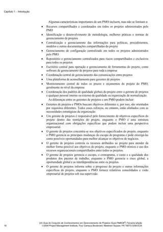 Capítulo 1 − Introdução



                                  Algumas características importantes de um PMO incluem, mas não se limitam a:
                            •   Recursos compartilhados e coordenados em todos os projetos administrados pelo
                                PMO
                            •   Identificação e desenvolvimento de metodologia, melhores práticas e normas de
                                gerenciamento de projetos
                            •   Centralização e gerenciamento das informações para políticas, procedimentos,
                                modelos e outras documentações compartilhadas do projeto
                            •   Gerenciamento de configuração centralizado em todos os projetos administrados
                                pelo PMO
                            •   Repositório e gerenciamento centralizados para riscos compartilhados e exclusivos
                                para todos os projetos
                            •   Escritório central para operação e gerenciamento de ferramentas do projeto, como
                                software de gerenciamento de projetos para toda a empresa
                            •   Coordenação central de gerenciamento das comunicações entre projetos
                            •   Uma plataforma de aconselhamento para gerentes de projetos
                            •   Monitoramento central de todos os prazos e orçamentos do projeto do PMO,
                                geralmente no nível da empresa
                            •   Coordenação dos padrões de qualidade globais do projeto entre o gerente de projetos
                                e qualquer pessoal interno ou externo de qualidade ou organização de normalização.
                                  As diferenças entre os gerentes de projetos e um PMO podem incluir:
                            •   Gerentes de projetos e PMOs buscam objetivos diferentes e, por isso, são orientados
                                por requisitos diferentes. Todos esses esforços, no entanto, estão alinhados com as
                                necessidades estratégicas da organização.
                            •   Um gerente de projetos é responsável pelo fornecimento de objetivos específicos do
                                projeto dentro das restrições do projeto, enquanto o PMO é uma estrutura
                                organizacional com obrigações específicas que podem incluir uma perspectiva
                                empresarial.
                            •   O gerente de projetos concentra-se nos objetivos especificados do projeto, enquanto
                                o PMO gerencia as principais mudanças do escopo do programa e pode enxergá-las
                                como possíveis oportunidades para melhor alcançar os objetivos de negócios.
                            •   O gerente de projetos controla os recursos atribuídos ao projeto para atender da
                                melhor forma possível aos objetivos do projeto, enquanto o PMO otimiza o uso dos
                                recursos organizacionais compartilhados entre todos os projetos.
                            •   O gerente de projetos gerencia o escopo, o cronograma, o custo e a qualidade dos
                                produtos dos pacotes de trabalho, enquanto o PMO gerencia o risco global, a
                                oportunidade global e as interdependências entre os projetos.
                            •   O gerente de projetos informa sobre o progresso do projeto e outras informações
                                específicas do projeto, enquanto o PMO fornece relatórios consolidados e visão
                                empresarial de projetos sob sua supervisão.




                                                                                                        ®
                          Um Guia do Conjunto de Conhecimentos em Gerenciamento de Projetos (Guia PMBOK ) Terceira edição
18                          2004 Project Management Institute, Four Campus Boulevard, Newtown Square, PA 19073-3299 EUA
 