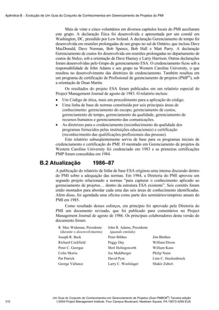 Apêndice B − Evolução de Um Guia do Conjunto de Conhecimentos em Gerenciamento de Projetos do PMI



                                     Mais de vinte e cinco voluntários em diversos capítulos locais do PMI auxiliaram
                               este grupo. A declaração Ética foi desenvolvida e apresentada por um comitê em
                               Washington, DC, presidido por Lew Ireland. A declaração Gerenciamento de tempo foi
                               desenvolvida em reuniões prolongadas de um grupo no sul de Ontário, que incluiu Dave
                               MacDonald, Dave Norman, Bob Spence, Bob Hall e Matt Parry. A declaração
                               Gerenciamento de custos foi desenvolvida em reuniões prolongadas no departamento de
                               custos da Stelco, sob a orientação de Dave Haeney e Larry Harrison. Outras declarações
                               foram desenvolvidas pelo Grupo de gerenciamento ESA. O credenciamento ficou sob a
                               responsabilidade de John Adams e seu grupo na Western Carolina University, o que
                               resultou no desenvolvimento das diretrizes de credenciamento. Também resultou em
                               um programa de certificação de Profissional de gerenciamento de projetos (PMP®), sob
                               a orientação de Dean Martin.
                                     Os resultados do projeto ESA foram publicados em um relatório especial do
                               Project Management Journal de agosto de 1983. O relatório incluiu:
                               • Um Código de ética, mais um procedimento para a aplicação do código.
                               • Uma linha de base de normas constituída por seis principais áreas de
                                   conhecimento: gerenciamento do escopo, gerenciamento de custos,
                                   gerenciamento de tempo, gerenciamento da qualidade, gerenciamento de
                                   recursos humanos e gerenciamento das comunicações.
                               • As diretrizes para o credenciamento (reconhecimento da qualidade dos
                                   programas fornecidos pelas instituições educacionais) e certificação
                                   (reconhecimento das qualificações profissionais das pessoas).
                                     Este relatório subseqüentemente serviu de base para os programas iniciais de
                               credenciamento e certificação do PMI. O mestrado em Gerenciamento de projetos da
                               Western Carolina University foi credenciado em 1983 e as primeiras certificações
                               PMP foram concedidas em 1984.

                     B.2 Atualização                    1986–87
                               A publicação do relatório de linha de base ESA originou uma intensa discussão dentro
                               do PMI sobre a adequação das normas. Em 1984, a Diretoria do PMI aprovou um
                               segundo projeto relacionado a normas “para capturar o conhecimento aplicado ao
                               gerenciamento de projetos… dentro da estrutura ESA existente”. Seis comitês foram
                               então montados para abordar cada uma das seis áreas de conhecimento identificadas.
                               Além disso, foi agendada uma oficina como parte dos seminários/simpósio anuais do
                               PMI em 1985.
                                    Como resultado desses esforços, em princípio foi aprovado pela Diretoria do
                               PMI um documento revisado, que foi publicado para comentários no Project
                               Management Journal de agosto de 1986. Os principais colaboradores desta versão do
                               documento foram:
                                R. Max Wideman, Presidente         John R. Adams, Presidente
                                 (durante o desenvolvimento)        (quando emitido)
                                Joseph R. Beck                     Peter Bibbes                  Jim Blethen
                                Richard Cockfield                  Peggy Day                     William Dixon
                                Peter C. Georgas                   Shirl Holingsworth            William Kane
                                Colin Morris                       Joe Muhlberger                Philip Nunn
                                Pat Patrick                        David Pym                     Linn C. Stuckenbruck
                                George Vallance                    Larry C. Woolslager           Shakir Zuberi




                                                                                                           ®
                             Um Guia do Conjunto de Conhecimentos em Gerenciamento de Projetos (Guia PMBOK ) Terceira edição
310                            2004 Project Management Institute, Four Campus Boulevard, Newtown Square, PA 19073-3299 EUA
 