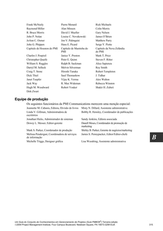 Frank McNeely                   Pierre Menard                   Rick Michaels
          Raymond Miller                  Alan Minson                     Colin Morris
          R. Bruce Morris                 David J. Mueller                Gary Nelson
          John P. Nolan                   Louise C. Novakowski            James O’Brien
          JoAnn C. Osmer                  Jon V. Palmquist                Matthew Parry
          John G. Phippen                 Hans E. Picard                  Serge Y. Piotte
          Capítulo de Houston do PMI      Capítulo de Manitoba do         Capítulo da Nova Zelândia
                                          PMI                             do PMI
          Charles J. Pospisil             Janice Y. Preston               Mark T. Price
          Christopher Quaife              Peter E. Quinn                  Steven F. Ritter
          William S. Ruggles              Ralph B. Sackman                Alice Sapienza
          Darryl M. Selleck               Melvin Silverman                Roy Smith
          Craig T. Stone                  Hiroshi Tanaka                  Robert Templeton
          Dick Thiel                      Saul Thomashow                  J. Tidhar
          Janet Toepfer                   Vijay K. Verma                  Alex Walton
          Jack Way                        R. Max Wideman                  Rebecca Winston
          Hugh M. Woodward                Robert Youker                   Shakir H. Zuberi
          Dirk Zwart

Equipe de produção
          Os seguintes funcionários da PMI Communications merecem uma menção especial:
          Jeannette M. Cabanis, Editora, Divisão de livros   Misty N. Dillard, Assistente administrativa
          Linda V. Gillman, Administradora de                Bobby R. Hensley, Coordenador de publicações
          escritórios
          Jonathan Hicks, Administrador de sistemas          Sandy Jenkins, Editora associada
          Dewey L. Messer, Editor-gerente                    Danell Moses, Coordenador de promoção de
                                                             marketing
          Mark S. Parker, Coordenador de produção            Shirley B. Parker, Gerente de negócios/marketing
          Melissa Pendergast, Coordenadora de serviços       James S. Pennypacker, Editor/Editor-chefe
          de informação
          Michelle Triggs, Designer gráfica                  Lisa Woodring, Assistente administrativa
                                                                                                                  B




                                                                              ®
Um Guia do Conjunto de Conhecimentos em Gerenciamento de Projetos (Guia PMBOK ) Terceira edição
2004 Project Management Institute, Four Campus Boulevard, Newtown Square, PA 19073-3299 EUA                    315
 
