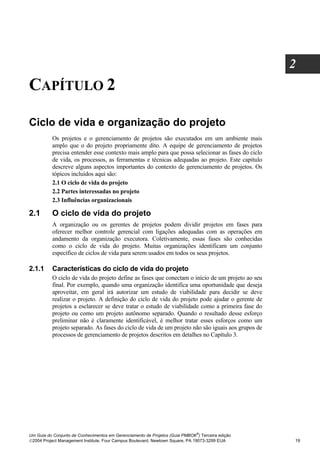 2
CAPÍTULO 2

Ciclo de vida e organização do projeto
          Os projetos e o gerenciamento de projetos são executados em um ambiente mais
          amplo que o do projeto propriamente dito. A equipe de gerenciamento de projetos
          precisa entender esse contexto mais amplo para que possa selecionar as fases do ciclo
          de vida, os processos, as ferramentas e técnicas adequadas ao projeto. Este capítulo
          descreve alguns aspectos importantes do contexto de gerenciamento de projetos. Os
          tópicos incluídos aqui são:
          2.1 O ciclo de vida do projeto
          2.2 Partes interessadas no projeto
          2.3 Influências organizacionais

2.1       O ciclo de vida do projeto
          A organização ou os gerentes de projetos podem dividir projetos em fases para
          oferecer melhor controle gerencial com ligações adequadas com as operações em
          andamento da organização executora. Coletivamente, essas fases são conhecidas
          como o ciclo de vida do projeto. Muitas organizações identificam um conjunto
          específico de ciclos de vida para serem usados em todos os seus projetos.

2.1.1     Características do ciclo de vida do projeto
          O ciclo de vida do projeto define as fases que conectam o início de um projeto ao seu
          final. Por exemplo, quando uma organização identifica uma oportunidade que deseja
          aproveitar, em geral irá autorizar um estudo de viabilidade para decidir se deve
          realizar o projeto. A definição do ciclo de vida do projeto pode ajudar o gerente de
          projetos a esclarecer se deve tratar o estudo de viabilidade como a primeira fase do
          projeto ou como um projeto autônomo separado. Quando o resultado desse esforço
          preliminar não é claramente identificável, é melhor tratar esses esforços como um
          projeto separado. As fases do ciclo de vida de um projeto não são iguais aos grupos de
          processos de gerenciamento de projetos descritos em detalhes no Capítulo 3.




                                                                              ®
Um Guia do Conjunto de Conhecimentos em Gerenciamento de Projetos (Guia PMBOK ) Terceira edição
2004 Project Management Institute, Four Campus Boulevard, Newtown Square, PA 19073-3299 EUA       19
 