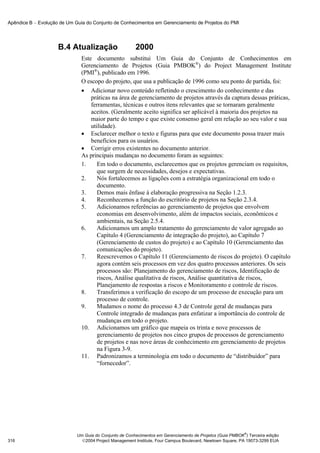 Apêndice B − Evolução de Um Guia do Conjunto de Conhecimentos em Gerenciamento de Projetos do PMI




                     B.4 Atualização                    2000
                               Este documento substitui Um Guia do Conjunto de Conhecimentos em
                               Gerenciamento de Projetos (Guia PMBOK®) do Project Management Institute
                               (PMI®), publicado em 1996.
                               O escopo do projeto, que usa a publicação de 1996 como seu ponto de partida, foi:
                               • Adicionar novo conteúdo refletindo o crescimento do conhecimento e das
                                   práticas na área de gerenciamento de projetos através da captura dessas práticas,
                                   ferramentas, técnicas e outros itens relevantes que se tornaram geralmente
                                   aceitos. (Geralmente aceito significa ser aplicável à maioria dos projetos na
                                   maior parte do tempo e que existe consenso geral em relação ao seu valor e sua
                                   utilidade).
                               • Esclarecer melhor o texto e figuras para que este documento possa trazer mais
                                   benefícios para os usuários.
                               • Corrigir erros existentes no documento anterior.
                               As principais mudanças no documento foram as seguintes:
                               1.     Em todo o documento, esclarecemos que os projetos gerenciam os requisitos,
                                      que surgem de necessidades, desejos e expectativas.
                               2.     Nós fortalecemos as ligações com a estratégia organizacional em todo o
                                      documento.
                               3.     Demos mais ênfase à elaboração progressiva na Seção 1.2.3.
                               4.     Reconhecemos a função do escritório de projetos na Seção 2.3.4.
                               5.     Adicionamos referências ao gerenciamento de projetos que envolvem
                                      economias em desenvolvimento, além de impactos sociais, econômicos e
                                      ambientais, na Seção 2.5.4.
                               6.     Adicionamos um amplo tratamento do gerenciamento de valor agregado ao
                                      Capítulo 4 (Gerenciamento de integração do projeto), ao Capítulo 7
                                      (Gerenciamento de custos do projeto) e ao Capítulo 10 (Gerenciamento das
                                      comunicações do projeto).
                               7.     Reescrevemos o Capítulo 11 (Gerenciamento de riscos do projeto). O capítulo
                                      agora contém seis processos em vez dos quatro processos anteriores. Os seis
                                      processos são: Planejamento do gerenciamento de riscos, Identificação de
                                      riscos, Análise qualitativa de riscos, Análise quantitativa de riscos,
                                      Planejamento de respostas a riscos e Monitoramento e controle de riscos.
                               8.     Transferimos a verificação do escopo de um processo de execução para um
                                      processo de controle.
                               9.     Mudamos o nome do processo 4.3 de Controle geral de mudanças para
                                      Controle integrado de mudanças para enfatizar a importância do controle de
                                      mudanças em todo o projeto.
                               10. Adicionamos um gráfico que mapeia os trinta e nove processos de
                                      gerenciamento de projetos nos cinco grupos de processos de gerenciamento
                                      de projetos e nas nove áreas de conhecimento em gerenciamento de projetos
                                      na Figura 3-9.
                               11. Padronizamos a terminologia em todo o documento de “distribuidor” para
                                      “fornecedor”.




                                                                                                           ®
                             Um Guia do Conjunto de Conhecimentos em Gerenciamento de Projetos (Guia PMBOK ) Terceira edição
316                            2004 Project Management Institute, Four Campus Boulevard, Newtown Square, PA 19073-3299 EUA
 