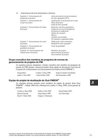 12.     Adicionamos diversas ferramentas e técnicas:
                 Capítulo 4 - Gerenciamento de                   Ações preventivas do gerenciamento
                 integração do projeto                           de valor agregado (GVA)
                 Capítulo 5 - Gerenciamento do                   Atualizações na declaração do escopo
                 escopo do projeto                               Plano do projeto
                                                                 Linha de base ajustada
                 Capítulo 6 - Gerenciamento de tempo             Durações com base quantitativa
                 do projeto                                      Tempo de reserva (Contingência)
                                                                 Estrutura de codificação
                                                                 Análise da variação
                                                                 Marcos
                                                                 Atributos da atividade
                                                                 Ferramentas computadorizadas
                 Capítulo 7 - Gerenciamento de custos            Publicações sobre estimativas
                 do projeto                                      Medição do valor agregado
                 Capítulo 8 - Gerenciamento da                   Custo da qualidade
                 qualidade do projeto
                 Capítulo 10 - Gerenciamento das                 Relatórios do projeto
                 comunicações do projeto                         Apresentações do projeto
                                                                 Encerramento do projeto


Grupo consultivo dos membros do programa de normas de
gerenciamento de projetos do PMI
          As seguintes pessoas integraram o Grupo consultivo dos membros do programa de
          normas do PMI durante o desenvolvimento desta edição do documento Um Guia do
          Conjunto de Conhecimentos em Gerenciamento de Projetos (Guia PMBOK®):
            George Belev                 Cynthia A. Berg, PMP           Sergio Coronado Arrechedera
            Judith A. Doll, PMP          J. Brian Hobbs, PMP            David Hotchkiss, PMP


Equipe do projeto de atualização do Guia PMBOK®
          As seguintes pessoas atuaram como membros da equipe do projeto deste Guia                       B
          PMBOK® - Edição 2000 sob a liderança de Cynthia A. Berg, PMP, como gerente de
          projetos:
            Cynthia A. Berg, PMP            Judith A. Doll, PMP             Daniel Dudek, PMP
            Quentin Fleming                 Greg Githens, PMP               Earl Glenwright
            David T. Hulett, PhD            Gregory J. Skulmoski




                                                                              ®
Um Guia do Conjunto de Conhecimentos em Gerenciamento de Projetos (Guia PMBOK ) Terceira edição
2004 Project Management Institute, Four Campus Boulevard, Newtown Square, PA 19073-3299 EUA            317
 