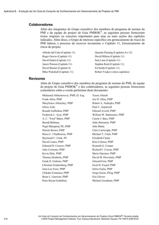 Apêndice B − Evolução de Um Guia do Conjunto de Conhecimentos em Gerenciamento de Projetos do PMI




                     Colaboradores
                               Além dos integrantes do Grupo consultivo dos membros do programa de normas do
                               PMI e da equipe do projeto do Guia PMBOK®, as seguintes pessoas forneceram
                               textos originais ou conceitos importantes para uma ou mais seções dos capítulos
                               indicados. Além disso, o Grupo de interesse específico em gerenciamento de riscos do
                               PMI liderou o processo de escrever novamente o Capítulo 11, Gerenciamento de
                               riscos do projeto.
                                Alfredo del Caño (Capítulo 11)                    Quentin Fleming (Capítulos 4 e 12)
                                Roger Graves (Capítulo 11)                        David Hillson (Capítulo 11)
                                David Hulett (Capítulo 11)                        Sam Lane (Capítulo 11)
                                Janice Preston (Capítulo 11)                      Stephen Reed (Capítulo 11)
                                David Shuster (Capítulo 8)                        Ed Smith (Capítulo 11)
                                Mike Wakshull (Capítulo 11)                       Robert Youker (vários capítulos)

                     Revisores
                               Além do Grupo consultivo dos membros do programa de normas do PMI, da equipe
                               do projeto do Guia PMBOK® e dos colaboradores, as seguintes pessoas forneceram
                               comentários sobre a versão preliminar deste documento:
                                Muhamed Abdomerovic, PMP, D. Eng.               Yassir Afaneh
                                Frank Allen, PMP                                Jon D. Allen, PMP
                                MaryGrace Allenchey, PMP                        Robert A. Andrejko, PMP
                                Ichizo Aoki                                     Paul C. Aspinwall
                                Ronald Auffrédou, PMP                           Edward Averill, PMP
                                Frederick L. Ayer, PMP                          William W. Bahnmaier, PMP
                                A. C. “Fred” Baker, PMP                         Carole J. Bass, PMP
                                Berndt Bellman                                  Sally Bernstein, PMP
                                Nigel Blampied, PE, PMP                         John Blatta
                                Patrick Brown, PMP                              Chris Cartwright, PMP
                                Bruce C. Chadbourne, PMP                        Michael T. Clark, PMP
                                Raymond C. Clark, PE                            Elizabeth Clarke
                                David Coates, PMP                               Kim Colenso, PMP
                                Edmund H. Conrow, PMP                           Kenneth G. Cooper
                                John Cornman, PMP                               Richard F. Cowan, PMP
                                Kevin Daly, PMP                                 Mario Damiani, PMP
                                Thomas Diethelm, PMP                            David M. Drevinsky, PMP
                                Frank D. Einhorn, PMP                           Edward Fern, PMP
                                Christian Frankenberg, PMP                      Scott D. Freauf, PMP
                                Jean-Luc Frere, PMP                             Ichiro Fujita, PMP
                                Chikako Futamura, PMP                           Serge Garon, PEng, PMP
                                Brian L. Garrison, PMP                          Eric Glover
                                Peter Bryan Goldsbury                           Michael Goodman, PMP




                                                                                                           ®
                             Um Guia do Conjunto de Conhecimentos em Gerenciamento de Projetos (Guia PMBOK ) Terceira edição
318                            2004 Project Management Institute, Four Campus Boulevard, Newtown Square, PA 19073-3299 EUA
 
