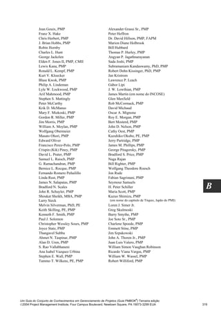 Jean Gouix, PMP                                 Alexander Grassi Sr., PMP
            Franz X. Hake                                   Peter Heffron
            Chris Herbert, PMP                              Dr. David Hillson, PMP, FAPM
            J. Brian Hobbs, PMP                             Marion Diane Holbrook
            Robin Hornby                                    Bill Hubbard
            Charles L. Hunt                                 Thomas P. Hurley, PMP
            George Jackelen                                 Angyan P. Jagathnarayanan
            Elden F. Jones II, PMP, CMII                    Sada Joshi, PMP
            Lewis Kana, PMP                                 Subramaniam Kandaswamy, PhD, PMP
            Ronald L. Kempf, PMP                            Robert Dohn Kissinger, PhD, PMP
            Kurt V. Kloecker                                Jan Kristrom
            Blase Kwok, PMP                                 Lawrence P. Leach
            Philip A. Lindeman                              Gábor Lipi
            Lyle W. Lockwood, PMP                           J. W. Lowthian, PMP
            Arif Mahmood, PMP                               James Martin (em nome do INCOSE)
            Stephen S. Mattingly                            Glen Maxfield
            Peter McCarthy                                  Rob McCormack, PMP
            Krik D. McManus                                 David Michaud
            Mary F. Miekoski, PMP                           Oscar A. Mignone
            Gordon R. Miller, PMP                           Roy E. Morgan, PMP
            Jim Morris, PMP                                 Bert Mosterd, PMP
            William A. Moylan, PMP                          John D. Nelson, PMP
            Wolfgang Obermeier                              Cathy Oest, PMP
            Masato Ohori, PMP                               Kazuhiko Okubo, PE, PMP
            Edward Oliver                                   Jerry Partridge, PMP
            Francisco Perez-Polo, PMP                       James M. Phillips, PMP
            Crispin (Kik) Piney, PMP                        George Pitagorsky, PMP
            David L. Prater, PMP                            Bradford S. Price, PMP
            Samuel L. Raisch, PMP                           Naga Rajan
            G. Ramachandran, PMP                            Bill Righter, PMP
            Bernice L. Rocque, PMP                          Wolfgang Theodore Roesch
            Fernando Romero Peñailillo                      Jon Rude
            Linda Rust, PMP                                 Fabian Sagristani, PMP
            James N. Salapatas, PMP                         Seymour Samuels
            Bradford N. Scales
            John R. Schuyler, PMP
                                                            H. Peter Schiller
                                                            Maria Scott, PMP
                                                                                                               B
            Shoukat Sheikh, MBA, PMP                        Kazuo Shimizu, PMP
            Larry Sieck                                      (em nome do capítulo de Tóquio, Japão do PMI)
            Melvin Silverman, PhD, PE                       Loren J. Simer Jr.
            Keith Skilling, PE, PMP                         Greg Skulmoski
            Kenneth F. Smith, PMP                           Barry Smythe, PMP
            Paul J. Solomon                                 Joe Soto Sr., PMP
            Christopher Wessley Sours, PMP                  Charlene Spoede, PMP
            Joyce Statz, PMP                                Emmett Stine, PMP
            Thangavel Subbu                                 Jim Szpakowski
            Ahmet N. Taspinar, PMP                          John A. Thoren Jr., PMP
            Alan D. Uren, PMP                               Juan Luis Valero, PMP
            S. Rao Vallabhaneni                             William Simon Vaughan Robinson
            Ana Isabel Vazquez Urbina                       Ricardo Viana Vargas, PMP
            Stephen E. Wall, PMP                            William W. Wassel, PMP
            Tammo T. Wilkens, PE, PMP                       Robert Williford, PMP




                                                                              ®
Um Guia do Conjunto de Conhecimentos em Gerenciamento de Projetos (Guia PMBOK ) Terceira edição
2004 Project Management Institute, Four Campus Boulevard, Newtown Square, PA 19073-3299 EUA                 319
 