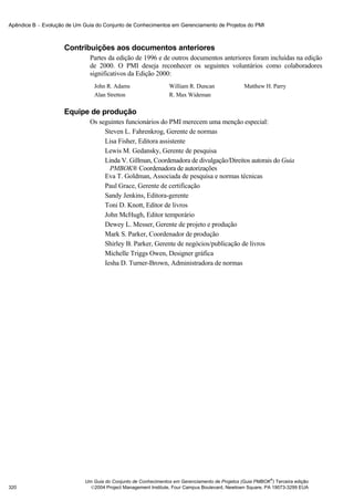 Apêndice B − Evolução de Um Guia do Conjunto de Conhecimentos em Gerenciamento de Projetos do PMI



                     Contribuições aos documentos anteriores
                               Partes da edição de 1996 e de outros documentos anteriores foram incluídas na edição
                               de 2000. O PMI deseja reconhecer os seguintes voluntários como colaboradores
                               significativos da Edição 2000:
                                John R. Adams                   William R. Duncan               Matthew H. Parry
                                Alan Stretton                   R. Max Wideman

                     Equipe de produção
                               Os seguintes funcionários do PMI merecem uma menção especial:
                                    Steven L. Fahrenkrog, Gerente de normas
                                    Lisa Fisher, Editora assistente
                                    Lewis M. Gedansky, Gerente de pesquisa
                                    Linda V. Gillman, Coordenadora de divulgação/Direitos autorais do Guia
                                      PMBOK® Coordenadora de autorizações
                                    Eva T. Goldman, Associada de pesquisa e normas técnicas
                                    Paul Grace, Gerente de certificação
                                    Sandy Jenkins, Editora-gerente
                                    Toni D. Knott, Editor de livros
                                    John McHugh, Editor temporário
                                    Dewey L. Messer, Gerente de projeto e produção
                                    Mark S. Parker, Coordenador de produção
                                    Shirley B. Parker, Gerente de negócios/publicação de livros
                                    Michelle Triggs Owen, Designer gráfica
                                    Iesha D. Turner-Brown, Administradora de normas




                                                                                                           ®
                             Um Guia do Conjunto de Conhecimentos em Gerenciamento de Projetos (Guia PMBOK ) Terceira edição
320                            2004 Project Management Institute, Four Campus Boulevard, Newtown Square, PA 19073-3299 EUA
 