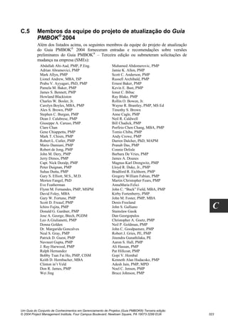 C.5       Membros da equipe do projeto de atualização do Guia
          PMBOK® 2004
          Além dos listados acima, os seguintes membros da equipe do projeto de atualização
          do Guia PMBOK® 2004 forneceram entradas e recomendações sobre versões
          preliminares do Guia PMBOK® – Terceira edição ou submeteram solicitações de
          mudança na empresa (SMEs):
            Abdallah Abi-Aad, PMP, P.Eng.                  Muhamed Abdomerovic, PMP
            Adrian Abramovici, PMP                         Jamie K. Allen, PMP
            Mark Allyn, PMP                                Scott C. Anderson, PMP
            Lionel Andrew, MBA, ISP                        Russell Archibald, PMP
            Prabu V. Ayyagari, PhD, PMP                    Ernest Baker, PMP
            Pamela M. Baker, PMP                           Kevin E. Bast, PMP
            James S. Bennett, PMP                          Ionut C. Bibac
            Howland Blackiston                             Ray Blake, PMP
            Charles W. Bosler, Jr.                         Rollin O. Bowen, Jr.
            Carolyn Boyles, MBA, PMP                       Wayne R. Brantley, PMP, MS Ed
            Alex S. Brown, PMP                             Timothy S. Brown
            Stephen C. Burgan, PMP                         Anne Cagle, PMP
            Dean J. Calabrese, PMP                         Neil R. Caldwell
            Giuseppe A. Caruso, PMP                        Bill Chadick, PMP
            Clare Chan                                     Porfirio Chen Chang, MBA, PMP
            Gene Chiappetta, PMP                           Tomio Chiba, PMP
            Mark T. Chism, PMP                             Andy Crowe, PMP
            Robert L. Cutler, PMP                          Darren Dalcher, PhD, MAPM
            Mario Damiani, PMP                             Pranab Das, PMP
            Robert de Jong, PMP                            Connie Delisle
            John M. Dery, PMP                              Barbara De Vries, PMP
            Jerry Dimos, PMP                               James A. Doanes
            Capt. Nick Doralp, PMP                         Magnus Karl Drengwitz, PMP
            Peter Duignan, PMP                             Lloyd R. Duke, Jr., PMP
            Suhas Dutta, PMP                               Bradford R. Eichhorn, PMP
            Gary S. Elliott, M.S., M.D.                    Gregory William Fabian, PMP
            Morten Fangel, PhD                             Martin Christopher Fears, PMP
            Eve Featherman                                 AnnaMaria Felici
            Flynn M. Fernandes, PMP, MSPM                  John C. “Buck” Field, MBA, PMP
            David Foley, MBA                               Kirby Fortenberry, PMP
            Gary W. Fortune, PMP                           John M. Foster, PMP, MBA
            Scott D. Freauf, PMP                           Denis Freeland
            Ichiro Fujita, PMP
            Donald G. Gardner, PMP
                                                           John S. Galliano
                                                           Stainslaw Gasik
                                                                                                    C
            Jose A. George, Btech, PGDM                    Dan Georgopulos
            Leo A.Giulianetti, PMP                         Christopher A. Goetz, PMP
            Donna Golden                                   Neil P. Goldman, PMP
            Dr. Margarida Goncalves                        John C. Goodpasture, PMP
            Neal S. Gray, PMP                              Robert J. Gries, PE, PMP
            Patrick D. Guest, PMP                          Jinendra Gunathilaka, PE
            Navneet Gupta, PMP                             Aaron S. Hall, PMP
            J. Ray Harwood, PMP                            Ali Hassan, PMP
            Ralph Hernandez                                Pat Hillcoat, PMP
            Bobby Tsan Fai Ho, PMP, CISM                   Gopi V. Hombal
            Keith D. Hornbacher, MBA                       Kenneth Alan Hudacsko, PMP
            Clinton in’t Veld                              Adesh Jain, PMP, MPD
            Don R. James, PMP                              Noel C. Jensen, PMP
            Wei Jing                                       Bruce Johnson, PMP




Um Guia do Conjunto de Conhecimentos em Gerenciamento de Projetos (Guia PMBOK®) Terceira edição
© 2004 Project Management Institute, Four Campus Boulevard, Newtown Square, PA 19073-3299 EUA     323
 
