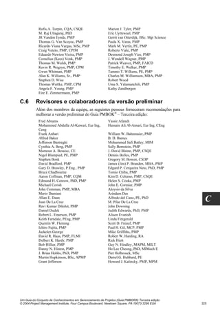 Rufis A. Turpin, CQA, CSQE                     Marion J. Tyler, PMP
            M. Raj Ullagaraj, PhD                          Eric Uyttewaal, PMP
            JR Vanden Eynde, PMP                           Gerrit van Otterdijk, BSc. Mgt Science
            Thomas G. Van Scoyoc, PMP                      Paula X. Varas, PMP
            Ricardo Viana Vargas, MSc, PMP                 Mark M. Vertin, PE, PMP
            Craig Veteto, PMP, CPIM                        Roberto Viale, PMP
            Eduardo Newton Vieira, PMP                     Desmond Joseph Vize, PMP
            Cornelius (Kees) Vonk, PMP                     J. Wendell Wagner, PMP
            Thomas M. Walsh, PMP                           Patrick Weaver, PMP, FAICD
            Kevin R. Wegryn, PMP, CPM                      Timothy E. Welker, PMP
            Gwen Whitman, PMP                              Tammo T. Wilkens, PE, PMP
            Alan K. Williams, Sr., PMP                     Charles M. Williamson, MBA, PMP
            Stephen D. Wise                                Robert Wood
            Thomas Wuttke, PMP, CPM                        Uma S. Yalamanchili, PMP
            Angela F. Young, PMP                           Kathy Zandbergen
            Eire E. Zimmermann, PMP

C.6       Revisores e colaboradores da versão preliminar
          Além dos membros da equipe, as seguintes pessoas forneceram recomendações para
          melhorar a versão preliminar do Guia PMBOK® – Terceira edição:
            Fred Abrams                                    Yassir Afaneh
            Mohammed Abdulla Al-Kuwari, Eur Ing,           Hussain Ali Al-Ansari, Eur Ing, CEng
            Ceng
            Frank Anbari                                   William W. Bahnmaier, PMP
            Alfred Baker                                   B. D. Barnes
            Jefferson Bastreghi                            Mohammed Safi Batley, MIM
            Cynthia A. Berg, PMP                           Sally Bernstein, PMP
            Mamoun A. Besaiso, CE                          J. David Blaine, PMP, CSQE
            Nigel Blampied, PE, PMP                        Dennis Bolles, PMP
            Stephen Bonk                                   Gregory M. Bowen, CSDP
            David Bradford, PMP                            James (Jim) P. Branden, MBA, PMP
            Gary D. Brawley, P.Eng., PMP                   Edgard P. Cerqueira Neto, PhD, PMP
            Bruce Chadbourne                               Tomio Chiba, PMP
            Aaron Coffman, PMP, CQM                        Kim D. Colenso, PMP, CSQE
            Edmund H. Conrow, PhD, PMP                     Helen S. Cooke, PMP
            Michael Corish                                 John E. Cormier, PMP
            John Cornman, PMP, MBA                         Aloysio da Silva
            Mario Damiani                                  Arindam Das
            Allan E. Dean
            Juan De La Cruz
                                                           Alfredo del Cano, PE, PhD
                                                           M. Pilar De La Cruz                        C
            Ravi Kumar Dikshit, PMP                        John Downing
            Daniel Dudek                                   Judith Edwards, PhD, PMP
            Robert L. Emerson, PMP                         Alison Evanish
            Keith Farndale, PEng, PMP                      Linda Fitzgerald
            Quentin W. Fleming                             Scott D. Freauf, PMP
            Ichiro Fujita, PMP                             Paul H. Gil, MCP, PMP
            Jackelen George                                Mike Griffiths, PMP
            David R. Haas, PMP, FLMI                       Robert W. Harding, RA
            Delbert K. Hardy, PMP                          Rick Hiett
            Bob Hillier, PMP                               Guy N. Hindley, MAPM, MILT
            Danny N. Hinton, PMP                           Ho Lee Cheong, PhD, MIMech E
            J. Brian Hobbs, PhD, PMP                       Piet Holbrouck, MSc
            Martin Hopkinson, BSc, APMP                    Darrel G. Hubbard, PE
            Grant Jefferson                                Howard J. Kalinsky, PMP, MPM




Um Guia do Conjunto de Conhecimentos em Gerenciamento de Projetos (Guia PMBOK®) Terceira edição
© 2004 Project Management Institute, Four Campus Boulevard, Newtown Square, PA 19073-3299 EUA       325
 