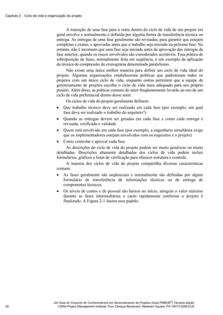 Capítulo 2 − Ciclo de vida e organização do projeto



                                        A transição de uma fase para a outra dentro do ciclo de vida de um projeto em
                                  geral envolve e normalmente é definida por alguma forma de transferência técnica ou
                                  entrega. As entregas de uma fase geralmente são revisadas, para garantir que estejam
                                  completas e exatas, e aprovadas antes que o trabalho seja iniciado na próxima fase. No
                                  entanto, não é incomum que uma fase seja iniciada antes da aprovação das entregas da
                                  fase anterior, quando os riscos envolvidos são considerados aceitáveis. Essa prática de
                                  sobreposição de fases, normalmente feita em seqüência, é um exemplo da aplicação
                                  da técnica de compressão do cronograma denominada paralelismo.
                                        Não existe uma única melhor maneira para definir um ciclo de vida ideal do
                                  projeto. Algumas organizações estabeleceram políticas que padronizam todos os
                                  projetos com um único ciclo de vida, enquanto outras permitem que a equipe de
                                  gerenciamento de projetos escolha o ciclo de vida mais adequado para seu próprio
                                  projeto. Além disso, as práticas comuns do setor freqüentemente levarão ao uso de um
                                  ciclo de vida preferencial dentro desse setor.
                                        Os ciclos de vida do projeto geralmente definem:
                                  • Que trabalho técnico deve ser realizado em cada fase (por exemplo, em qual
                                      fase deve ser realizado o trabalho do arquiteto?)
                                  • Quando as entregas devem ser geradas em cada fase e como cada entrega é
                                      revisada, verificada e validada
                                  • Quem está envolvido em cada fase (por exemplo, a engenharia simultânea exige
                                      que os implementadores estejam envolvidos com os requisitos e o projeto)
                                  • Como controlar e aprovar cada fase.
                                        As descrições do ciclo de vida do projeto podem ser muito genéricas ou muito
                                  detalhadas. Descrições altamente detalhadas dos ciclos de vida podem incluir
                                  formulários, gráficos e listas de verificação para oferecer estrutura e controle.
                                        A maioria dos ciclos de vida do projeto compartilha diversas características
                                  comuns:
                                  • As fases geralmente são seqüenciais e normalmente são definidas por algum
                                      formulário de transferência de informações técnicas ou de entrega de
                                      componentes técnicos.
                                  • Os níveis de custos e de pessoal são baixos no início, atingem o valor máximo
                                      durante as fases intermediárias e caem rapidamente conforme o projeto é
                                      finalizado. A Figura 2-1 ilustra esse padrão.




                                                                                                              ®
                                Um Guia do Conjunto de Conhecimentos em Gerenciamento de Projetos (Guia PMBOK ) Terceira edição
20                                2004 Project Management Institute, Four Campus Boulevard, Newtown Square, PA 19073-3299 EUA
 