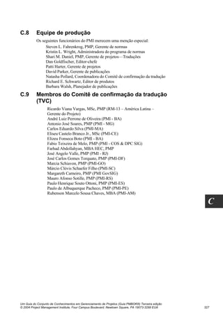 C.8       Equipe de produção
          Os seguintes funcionários do PMI merecem uma menção especial:
               Steven L. Fahrenkrog, PMP, Gerente de normas
               Kristin L. Wright, Administradora do programa de normas
               Shari M. Daniel, PMP, Gerente de projetos—Traduções
               Dan Goldfischer, Editor-chefe
               Patti Harter, Gerente de projetos
               David Parker, Gerente de publicações
               Natasha Pollard, Coordenadora do Comitê de confirmação da tradução
               Richard E. Schwartz, Editor de produtos
               Barbara Walsh, Planejador de publicações
C.9       Membros do Comitê de confirmação da tradução
          (TVC)
                  Ricardo Viana Vargas, MSc, PMP (RM-13 – América Latina –
                  Gerente do Projeto)
                  André Luiz Perrone de Oliveira (PMI - BA)
                  Antonio José Soares, PMP (PMI - MG)
                  Carlos Eduardo Silva (PMI-MA)
                  Eliseu Castelo Branco Jr., MSc (PMI-CE)
                  Elizeu Fonseca Boto (PMI - BA)
                  Fabio Teixeira de Melo, PMP (PMI - COS & DPC SIG)
                  Farhad Abdollahyan, MBA HEC, PMP
                  José Angelo Valle, PMP (PMI - RJ)
                  José Carlos Gomes Torquato, PMP (PMI-DF)
                  Marcia Schiavon, PMP (PMI-GO)
                  Márcio Clóvis Schaefer Filho (PMI-SC)
                  Margareth Carneiro, PMP (PMI GovSIG)
                  Mauro Afonso Sotille, PMP (PMI-RS)
                  Paulo Henrique Souto Ottoni, PMP (PMI-ES)
                  Paulo de Albuquerque Pacheco, PMP (PMI-PE)
                  Rubenson Marcelo Sousa Chaves, MBA (PMI-AM)

                                                                                                    C




Um Guia do Conjunto de Conhecimentos em Gerenciamento de Projetos (Guia PMBOK®) Terceira edição
© 2004 Project Management Institute, Four Campus Boulevard, Newtown Square, PA 19073-3299 EUA     327
 
