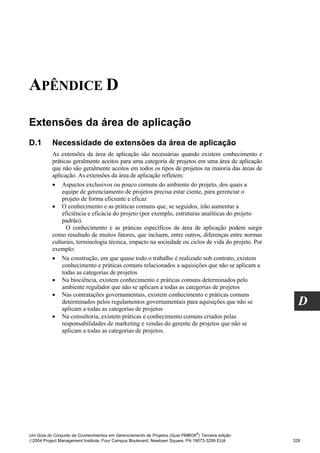 APÊNDICE D

Extensões da área de aplicação
D.1       Necessidade de extensões da área de aplicação
          As extensões da área de aplicação são necessárias quando existem conhecimento e
          práticas geralmente aceitos para uma categoria de projetos em uma área de aplicação
          que não são geralmente aceitos em todos os tipos de projetos na maioria das áreas de
          aplicação. As extensões da área de aplicação refletem:
          • Aspectos exclusivos ou pouco comuns do ambiente do projeto, dos quais a
              equipe de gerenciamento de projetos precisa estar ciente, para gerenciar o
              projeto de forma eficiente e eficaz
          • O conhecimento e as práticas comuns que, se seguidos, irão aumentar a
              eficiência e eficácia do projeto (por exemplo, estruturas analíticas do projeto
              padrão).
                O conhecimento e as práticas específicos da área de aplicação podem surgir
          como resultado de muitos fatores, que incluem, entre outros, diferenças entre normas
          culturais, terminologia técnica, impacto na sociedade ou ciclos de vida do projeto. Por
          exemplo:
          • Na construção, em que quase todo o trabalho é realizado sob contrato, existem
              conhecimento e práticas comuns relacionados a aquisições que não se aplicam a
              todas as categorias de projetos
          • Na biociência, existem conhecimento e práticas comuns determinados pelo
              ambiente regulador que não se aplicam a todas as categorias de projetos
          • Nas contratações governamentais, existem conhecimento e práticas comuns
              determinados pelos regulamentos governamentais para aquisições que não se
              aplicam a todas as categorias de projetos
                                                                                                      D
          • Na consultoria, existem práticas e conhecimento comuns criados pelas
              responsabilidades de marketing e vendas do gerente de projetos que não se
              aplicam a todas as categorias de projetos.




                                                                              ®
Um Guia do Conjunto de Conhecimentos em Gerenciamento de Projetos (Guia PMBOK ) Terceira edição
2004 Project Management Institute, Four Campus Boulevard, Newtown Square, PA 19073-3299 EUA        329
 