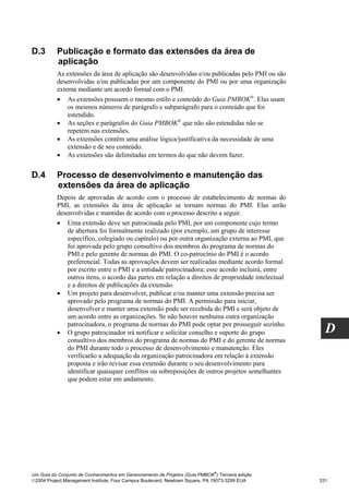 D.3       Publicação e formato das extensões da área de
          aplicação
          As extensões da área de aplicação são desenvolvidas e/ou publicadas pelo PMI ou são
          desenvolvidas e/ou publicadas por um componente do PMI ou por uma organização
          externa mediante um acordo formal com o PMI.
          • As extensões possuem o mesmo estilo e conteúdo do Guia PMBOK®. Elas usam
              os mesmos números de parágrafo e subparágrafo para o conteúdo que foi
              estendido.
          • As seções e parágrafos do Guia PMBOK® que não são estendidas não se
              repetem nas extensões.
          • As extensões contêm uma análise lógica/justificativa da necessidade de uma
              extensão e de seu conteúdo.
          • As extensões são delimitadas em termos do que não devem fazer.


D.4       Processo de desenvolvimento e manutenção das
          extensões da área de aplicação
          Depois de aprovadas de acordo com o processo de estabelecimento de normas do
          PMI, as extensões da área de aplicação se tornam normas do PMI. Elas serão
          desenvolvidas e mantidas de acordo com o processo descrito a seguir.
          • Uma extensão deve ser patrocinada pelo PMI, por um componente cujo termo
              de abertura foi formalmente realizado (por exemplo, um grupo de interesse
              específico, colegiado ou capítulo) ou por outra organização externa ao PMI, que
              foi aprovada pelo grupo consultivo dos membros do programa de normas do
              PMI e pelo gerente de normas do PMI. O co-patrocínio do PMI é o acordo
              preferencial. Todas as aprovações devem ser realizadas mediante acordo formal
              por escrito entre o PMI e a entidade patrocinadora; esse acordo incluirá, entre
              outros itens, o acordo das partes em relação a direitos de propriedade intelectual
              e a direitos de publicações da extensão.
          • Um projeto para desenvolver, publicar e/ou manter uma extensão precisa ser
              aprovado pelo programa de normas do PMI. A permissão para iniciar,
              desenvolver e manter uma extensão pode ser recebida do PMI e será objeto de
              um acordo entre as organizações. Se não houver nenhuma outra organização
              patrocinadora, o programa de normas do PMI pode optar por prosseguir sozinho.
          • O grupo patrocinador irá notificar e solicitar conselho e suporte do grupo               D
              consultivo dos membros do programa de normas do PMI e do gerente de normas
              do PMI durante todo o processo de desenvolvimento e manutenção. Eles
              verificarão a adequação da organização patrocinadora em relação à extensão
              proposta e irão revisar essa extensão durante o seu desenvolvimento para
              identificar quaisquer conflitos ou sobreposições de outros projetos semelhantes
              que podem estar em andamento.




                                                                              ®
Um Guia do Conjunto de Conhecimentos em Gerenciamento de Projetos (Guia PMBOK ) Terceira edição
2004 Project Management Institute, Four Campus Boulevard, Newtown Square, PA 19073-3299 EUA       331
 
