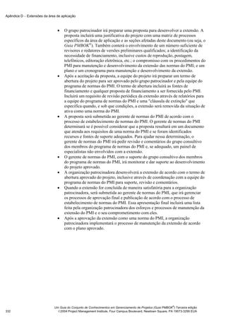 Apêndice D − Extensões da área de aplicação



                               •    O grupo patrocinador irá preparar uma proposta para desenvolver a extensão. A
                                    proposta incluirá uma justificativa do projeto com uma matriz de processos
                                    específicos da área de aplicação e as seções afetadas deste documento (ou seja, o
                                    Guia PMBOK®). Também conterá o envolvimento de um número suficiente de
                                    revisores e redatores de versões preliminares qualificados; a identificação da
                                    necessidade de financiamento, inclusive custos de reprodução, postagem,
                                    telefônicos, editoração eletrônica, etc.; o compromisso com os procedimentos do
                                    PMI para manutenção e desenvolvimento da extensão das normas do PMI; e um
                                    plano e um cronograma para manutenção e desenvolvimento da extensão.
                               •    Após a aceitação da proposta, a equipe do projeto irá preparar um termo de
                                    abertura do projeto para ser aprovado pelo grupo patrocinador e pela equipe do
                                    programa de normas do PMI. O termo de abertura incluirá as fontes de
                                    financiamento e qualquer proposta de financiamento a ser fornecida pelo PMI.
                                    Incluirá um requisito de revisão periódica da extensão através de relatórios para
                                    a equipe do programa de normas do PMI e uma "cláusula de extinção" que
                                    especifica quando, e sob que condições, a extensão será removida da situação de
                                    ativa como uma norma do PMI.
                               •    A proposta será submetida ao gerente de normas do PMI de acordo com o
                                    processo de estabelecimento de normas do PMI. O gerente de normas do PMI
                                    determinará se é possível considerar que a proposta resultará em um documento
                                    que atenda aos requisitos de uma norma do PMI e se foram identificados
                                    recursos e fontes de suporte adequados. Para ajudar nessa determinação, o
                                    gerente de normas do PMI irá pedir revisão e comentários do grupo consultivo
                                    dos membros do programa de normas do PMI e, se adequado, um painel de
                                    especialistas não envolvidos com a extensão.
                               •    O gerente de normas do PMI, com o suporte do grupo consultivo dos membros
                                    do programa de normas do PMI, irá monitorar e dar suporte ao desenvolvimento
                                    do projeto aprovado.
                               •    A organização patrocinadora desenvolverá a extensão de acordo com o termo de
                                    abertura aprovado do projeto, inclusive através de coordenação com a equipe do
                                    programa de normas do PMI para suporte, revisão e comentários.
                               •    Quando a extensão for concluída de maneira satisfatória para a organização
                                    patrocinadora, será submetida ao gerente de normas do PMI, que irá gerenciar
                                    os processos de aprovação final e publicação de acordo com o processo de
                                    estabelecimento de normas do PMI. Essa apresentação final incluirá uma lista
                                    feita pela organização patrocinadora dos esforços e processos de manutenção da
                                    extensão do PMI e o seu comprometimento com eles.
                               •    Após a aprovação da extensão como uma norma do PMI, a organização
                                    patrocinadora implementará o processo de manutenção da extensão de acordo
                                    com o plano aprovado.




                                                                                                           ®
                             Um Guia do Conjunto de Conhecimentos em Gerenciamento de Projetos (Guia PMBOK ) Terceira edição
332                            2004 Project Management Institute, Four Campus Boulevard, Newtown Square, PA 19073-3299 EUA
 