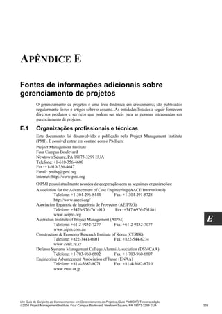 APÊNDICE E

Fontes de informações adicionais sobre
gerenciamento de projetos
          O gerenciamento de projetos é uma área dinâmica em crescimento; são publicados
          regularmente livros e artigos sobre o assunto. As entidades listadas a seguir fornecem
          diversos produtos e serviços que podem ser úteis para as pessoas interessadas em
          gerenciamento de projetos.

E.1       Organizações profissionais e técnicas
          Este documento foi desenvolvido e publicado pelo Project Management Institute
          (PMI). É possível entrar em contato com o PMI em:
          Project Management Institute
          Four Campus Boulevard
          Newtown Square, PA 19073-3299 EUA
          Telefone: +1-610-356-4600
          Fax: +1-610-356-4647
          Email: pmihq@pmi.org
          Internet: http://www.pmi.org
          O PMI possui atualmente acordos de cooperação com as seguintes organizações:
          Association for the Advancement of Cost Engineering (AACE International)
                    Telefone: +1-304-296-8444          Fax: +1-304-291-5728
                    http://www.aacei.org/
          Asociacion Espanola de Ingenieria de Proyectos (AEIPRO)
                    Telefone: +3476-976-761-910         Fax: +347-6976-761861
                    www.aeipro.org
          Australian Institute of Project Management (AIPM)
                    Telefone: +61-2-9252-7277          Fax: +61-2-9252-7077
                                                                                                     E
                    www.aipm.com.au
          Construction & Economy Research Institute of Korea (CERIK)
                    Telefone: +822-3441-0801           Fax: +822-544-6234
                    www.cerik.re.kr
          Defense Systems Management College Alumni Association (DSMCAA)
                    Telefone: +1-703-960-6802          Fax: +1-703-960-6807
          Engineering Advancement Association of Japan (ENAA)
                    Telefone: +81-4-5682-8071          Fax: +81-4-5682-8710
                    www.enaa.or.jp




                                                                              ®
Um Guia do Conjunto de Conhecimentos em Gerenciamento de Projetos (Guia PMBOK ) Terceira edição
2004 Project Management Institute, Four Campus Boulevard, Newtown Square, PA 19073-3299 EUA       333
 