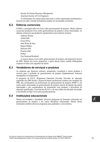 Society for Human Resource Management
                American Society of Civil Engineers
                As informações de contato atuais para estas e outras organizações profissionais e
          técnicas em todo o mundo normalmente podem ser encontradas na Internet.

E.2       Editoras comerciais
          O PMI é o principal editor de livros sobre gerenciamento de projetos. Muitas editoras
          comerciais produzem livros sobre gerenciamento de projetos e áreas relacionadas. As
          editoras comerciais que produzem regularmente esses materiais incluem:
                Addison-Wesley
                AMACOM
                Gower Press
                John Wiley & Sons
                Marcel Dekker
                McGraw-Hill
                Prentice-Hall
                Probus
                Van Nostrand Reinhold
                A maioria desses livros sobre gerenciamento de projetos está disponível através
          do PMI. Muitos dos livros disponíveis a partir dessas fontes contêm bibliografias
          extensas ou listas com sugestões de leitura.

E.3       Vendedores de serviços e produtos
          As empresas que fornecem software, treinamento, consultoria e outros produtos e
          serviços para a profissão de gerenciamento de projetos freqüentemente fornecem
          monografias ou reimpressões.
          O programa de R.E.P. (Registered Education Provider, Provedor de educação
          registrado) do PMI facilita o desenvolvimento profissional contínuo dos membros do
          PMI, dos certificadores de profissionais de gerenciamento de projetos (PMP®) e de
          outras partes interessadas no gerenciamento de projetos através da ligação das partes
          interessadas e dos coordenadores de treinamento com produtos e provedores de
          educação qualificados. Uma lista dos R.E.P.s e de suas ofertas de educação associadas
          é encontrada em http://www.pmi.org/education/rep.

E.4       Instituições educacionais
          Muitas universidades e faculdades oferecem programas de formação continuada em
          gerenciamento de projetos e em outras disciplinas relacionadas. Muitas destas
                                                                                                      E
          instituições também oferecem programas para graduados e universitários.




                                                                              ®
Um Guia do Conjunto de Conhecimentos em Gerenciamento de Projetos (Guia PMBOK ) Terceira edição
2004 Project Management Institute, Four Campus Boulevard, Newtown Square, PA 19073-3299 EUA        335
 