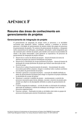 APÊNDICE F

Resumo das áreas de conhecimento em
gerenciamento de projetos
Gerenciamento de integração do projeto
          O gerenciamento de integração do projeto inclui os processos e as atividades
          necessárias para identificar, definir, combinar, unificar e coordenar os diversos
          processos e atividades de gerenciamento de projetos dentro dos grupos de processos
          de gerenciamento de projetos. No contexto do gerenciamento de projetos, a integração
          inclui características de unificação, consolidação, articulação e ações integradoras que
          são essenciais para o término do projeto, para atender com sucesso às necessidades do
          cliente e das partes interessadas e para gerenciar as expectativas. Os processos de
          gerenciamento de integração do projeto incluem:
          • Desenvolver o termo de abertura do projeto – desenvolvimento do termo de
              abertura do projeto que autoriza formalmente um projeto
          • Desenvolver a declaração do escopo preliminar do projeto – desenvolvimento da
              declaração do escopo preliminar do projeto que fornece uma descrição de alto
              nível do escopo
          • Desenvolver o plano de gerenciamento do projeto – documentação das ações
              necessárias para definir, preparar, integrar e coordenar todos os planos auxiliares
              em um plano de gerenciamento do projeto
          • Orientar e gerenciar a execução do projeto – execução do trabalho definido no
              plano de gerenciamento do projeto para atingir os requisitos do projeto definidos
              na declaração do escopo do projeto
          • Monitorar e controlar o trabalho do projeto – monitoramento e controle dos
              processos necessários para iniciar, planejar, executar e encerrar um projeto para
              atender aos objetivos de desempenho definidos no plano de gerenciamento do
              projeto
          • Controle integrado de mudanças – revisão de todas as solicitações de mudança,              F
              aprovação de mudanças e controle de mudanças nas entregas e nos ativos de
              processos organizacionais
          • Encerrar o projeto – finalização de todas as atividades entre todos os grupos de
              processos do projeto para encerrar formalmente o projeto.




Um Guia do Conjunto de Conhecimentos em Gerenciamento de Projetos (Guia PMBOK®) Terceira edição
2004 Project Management Institute, Four Campus Boulevard, Newtown Square, PA 19073-3299 EUA         337
 