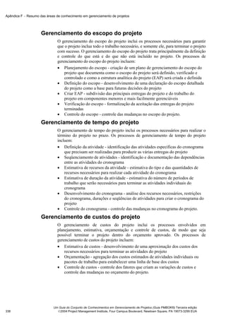 Apêndice F − Resumo das áreas de conhecimento em gerenciamento de projetos




                     Gerenciamento do escopo do projeto
                               O gerenciamento do escopo do projeto inclui os processos necessários para garantir
                               que o projeto inclua todo o trabalho necessário, e somente ele, para terminar o projeto
                               com sucesso. O gerenciamento do escopo do projeto trata principalmente da definição
                               e controle do que está e do que não está incluído no projeto. Os processos de
                               gerenciamento do escopo do projeto incluem:
                               • Planejamento do escopo - criação de um plano de gerenciamento do escopo do
                                   projeto que documenta como o escopo do projeto será definido, verificado e
                                   controlado e como a estrutura analítica do projeto (EAP) será criada e definida
                               • Definição do escopo - desenvolvimento de uma declaração do escopo detalhada
                                   do projeto como a base para futuras decisões do projeto
                               • Criar EAP - subdivisão das principais entregas do projeto e do trabalho do
                                   projeto em componentes menores e mais facilmente gerenciáveis
                               • Verificação do escopo - formalização da aceitação das entregas do projeto
                                   terminadas
                               • Controle do escopo - controle das mudanças no escopo do projeto.
                     Gerenciamento de tempo do projeto
                               O gerenciamento de tempo do projeto inclui os processos necessários para realizar o
                               término do projeto no prazo. Os processos de gerenciamento de tempo do projeto
                               incluem:
                               • Definição da atividade - identificação das atividades específicas do cronograma
                                   que precisam ser realizadas para produzir as várias entregas do projeto
                               • Seqüenciamento de atividades - identificação e documentação das dependências
                                   entre as atividades do cronograma
                               • Estimativa de recursos da atividade - estimativa do tipo e das quantidades de
                                   recursos necessários para realizar cada atividade do cronograma
                               • Estimativa de duração da atividade - estimativa do número de períodos de
                                   trabalho que serão necessários para terminar as atividades individuais do
                                   cronograma
                               • Desenvolvimento do cronograma - análise dos recursos necessários, restrições
                                   do cronograma, durações e seqüências de atividades para criar o cronograma do
                                   projeto
                               • Controle do cronograma - controle das mudanças no cronograma do projeto.
                     Gerenciamento de custos do projeto
                               O gerenciamento de custos do projeto inclui os processos envolvidos em
                               planejamento, estimativa, orçamentação e controle de custos, de modo que seja
                               possível terminar o projeto dentro do orçamento aprovado. Os processos de
                               gerenciamento de custos do projeto incluem:
                               • Estimativa de custos - desenvolvimento de uma aproximação dos custos dos
                                   recursos necessários para terminar as atividades do projeto
                               • Orçamentação - agregação dos custos estimados de atividades individuais ou
                                   pacotes de trabalho para estabelecer uma linha de base dos custos
                               • Controle de custos - controle dos fatores que criam as variações de custos e
                                   controle das mudanças no orçamento do projeto.




                            Um Guia do Conjunto de Conhecimentos em Gerenciamento de Projetos (Guia PMBOK®) Terceira edição
338                           2004 Project Management Institute, Four Campus Boulevard, Newtown Square, PA 19073-3299 EUA
 