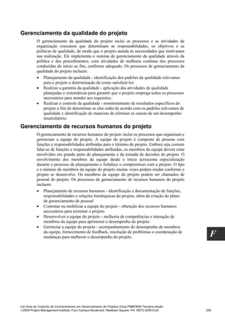 Gerenciamento da qualidade do projeto
          O gerenciamento da qualidade do projeto inclui os processos e as atividades da
          organização executora que determinam as responsabilidades, os objetivos e as
          políticas de qualidade, de modo que o projeto atenda às necessidades que motivaram
          sua realização. Ele implementa o sistema de gerenciamento da qualidade através da
          política e dos procedimentos, com atividades de melhoria contínua dos processos
          conduzidas do início ao fim, conforme adequado. Os processos de gerenciamento da
          qualidade do projeto incluem:
          • Planejamento da qualidade - identificação dos padrões de qualidade relevantes
              para o projeto e determinação de como satisfazê-los
          • Realizar a garantia da qualidade - aplicação das atividades de qualidade
              planejadas e sistemáticas para garantir que o projeto emprega todos os processos
              necessários para atender aos requisitos.
          • Realizar o controle da qualidade - monitoramento de resultados específicos do
              projeto a fim de determinar se eles estão de acordo com os padrões relevantes de
              qualidade e identificação de maneiras de eliminar as causas de um desempenho
              insatisfatório.
Gerenciamento de recursos humanos do projeto
          O gerenciamento de recursos humanos do projeto inclui os processos que organizam e
          gerenciam a equipe do projeto. A equipe do projeto é composta de pessoas com
          funções e responsabilidades atribuídas para o término do projeto. Embora seja comum
          falar-se de funções e responsabilidades atribuídas, os membros da equipe devem estar
          envolvidos em grande parte do planejamento e da tomada de decisões do projeto. O
          envolvimento dos membros da equipe desde o início acrescenta especialização
          durante o processo de planejamento e fortalece o compromisso com o projeto. O tipo
          e o número de membros da equipe do projeto muitas vezes podem mudar conforme o
          projeto se desenvolve. Os membros da equipe do projeto podem ser chamados de
          pessoal do projeto. Os processos de gerenciamento de recursos humanos do projeto
          incluem:
          • Planejamento de recursos humanos - identificação e documentação de funções,
              responsabilidades e relações hierárquicas do projeto, além da criação do plano
              de gerenciamento de pessoal
          • Contratar ou mobilizar a equipe do projeto - obtenção dos recursos humanos
              necessários para terminar o projeto
          • Desenvolver a equipe do projeto - melhoria de competências e interação de
              membros da equipe para aprimorar o desempenho do projeto
          • Gerenciar a equipe do projeto - acompanhamento do desempenho de membros
              da equipe, fornecimento de feedback, resolução de problemas e coordenação de
              mudanças para melhorar o desempenho do projeto.                                       F




Um Guia do Conjunto de Conhecimentos em Gerenciamento de Projetos (Guia PMBOK®) Terceira edição
2004 Project Management Institute, Four Campus Boulevard, Newtown Square, PA 19073-3299 EUA      339
 