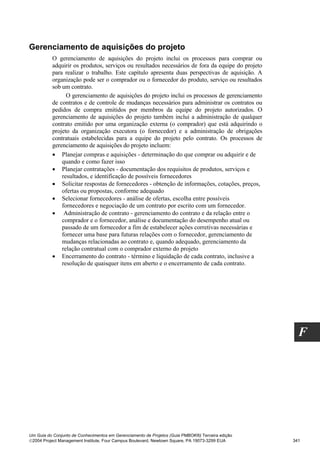 Gerenciamento de aquisições do projeto
          O gerenciamento de aquisições do projeto inclui os processos para comprar ou
          adquirir os produtos, serviços ou resultados necessários de fora da equipe do projeto
          para realizar o trabalho. Este capítulo apresenta duas perspectivas de aquisição. A
          organização pode ser o comprador ou o fornecedor do produto, serviço ou resultados
          sob um contrato.
                O gerenciamento de aquisições do projeto inclui os processos de gerenciamento
          de contratos e de controle de mudanças necessários para administrar os contratos ou
          pedidos de compra emitidos por membros da equipe do projeto autorizados. O
          gerenciamento de aquisições do projeto também inclui a administração de qualquer
          contrato emitido por uma organização externa (o comprador) que está adquirindo o
          projeto da organização executora (o fornecedor) e a administração de obrigações
          contratuais estabelecidas para a equipe do projeto pelo contrato. Os processos de
          gerenciamento de aquisições do projeto incluem:
          • Planejar compras e aquisições - determinação do que comprar ou adquirir e de
              quando e como fazer isso
          • Planejar contratações - documentação dos requisitos de produtos, serviços e
              resultados, e identificação de possíveis fornecedores
          • Solicitar respostas de fornecedores - obtenção de informações, cotações, preços,
              ofertas ou propostas, conforme adequado
          • Selecionar fornecedores - análise de ofertas, escolha entre possíveis
              fornecedores e negociação de um contrato por escrito com um fornecedor.
          • Administração de contrato - gerenciamento do contrato e da relação entre o
              comprador e o fornecedor, análise e documentação do desempenho atual ou
              passado de um fornecedor a fim de estabelecer ações corretivas necessárias e
              fornecer uma base para futuras relações com o fornecedor, gerenciamento de
              mudanças relacionadas ao contrato e, quando adequado, gerenciamento da
              relação contratual com o comprador externo do projeto
          • Encerramento do contrato - término e liquidação de cada contrato, inclusive a
              resolução de quaisquer itens em aberto e o encerramento de cada contrato.




                                                                                                    F




Um Guia do Conjunto de Conhecimentos em Gerenciamento de Projetos (Guia PMBOK®) Terceira edição
2004 Project Management Institute, Four Campus Boulevard, Newtown Square, PA 19073-3299 EUA      341
 