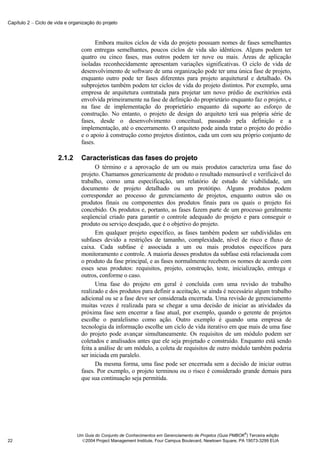 Capítulo 2 − Ciclo de vida e organização do projeto



                                        Embora muitos ciclos de vida do projeto possuam nomes de fases semelhantes
                                  com entregas semelhantes, poucos ciclos de vida são idênticos. Alguns podem ter
                                  quatro ou cinco fases, mas outros podem ter nove ou mais. Áreas de aplicação
                                  isoladas reconhecidamente apresentam variações significativas. O ciclo de vida de
                                  desenvolvimento de software de uma organização pode ter uma única fase de projeto,
                                  enquanto outro pode ter fases diferentes para projeto arquitetural e detalhado. Os
                                  subprojetos também podem ter ciclos de vida do projeto distintos. Por exemplo, uma
                                  empresa de arquitetura contratada para projetar um novo prédio de escritórios está
                                  envolvida primeiramente na fase de definição do proprietário enquanto faz o projeto, e
                                  na fase de implementação do proprietário enquanto dá suporte ao esforço de
                                  construção. No entanto, o projeto de design do arquiteto terá sua própria série de
                                  fases, desde o desenvolvimento conceitual, passando pela definição e a
                                  implementação, até o encerramento. O arquiteto pode ainda tratar o projeto do prédio
                                  e o apoio à construção como projetos distintos, cada um com seu próprio conjunto de
                                  fases.

                       2.1.2      Características das fases do projeto
                                        O término e a aprovação de um ou mais produtos caracteriza uma fase do
                                  projeto. Chamamos genericamente de produto o resultado mensurável e verificável do
                                  trabalho, como uma especificação, um relatório de estudo de viabilidade, um
                                  documento de projeto detalhado ou um protótipo. Alguns produtos podem
                                  corresponder ao processo de gerenciamento de projetos, enquanto outros são os
                                  produtos finais ou componentes dos produtos finais para os quais o projeto foi
                                  concebido. Os produtos e, portanto, as fases fazem parte de um processo geralmente
                                  seqüencial criado para garantir o controle adequado do projeto e para conseguir o
                                  produto ou serviço desejado, que é o objetivo do projeto.
                                        Em qualquer projeto específico, as fases também podem ser subdivididas em
                                  subfases devido a restrições de tamanho, complexidade, nível de risco e fluxo de
                                  caixa. Cada subfase é associada a um ou mais produtos específicos para
                                  monitoramento e controle. A maioria desses produtos da subfase está relacionada com
                                  o produto da fase principal, e as fases normalmente recebem os nomes de acordo com
                                  esses seus produtos: requisitos, projeto, construção, teste, inicialização, entrega e
                                  outros, conforme o caso.
                                        Uma fase do projeto em geral é concluída com uma revisão do trabalho
                                  realizado e dos produtos para definir a aceitação, se ainda é necessário algum trabalho
                                  adicional ou se a fase deve ser considerada encerrada. Uma revisão de gerenciamento
                                  muitas vezes é realizada para se chegar a uma decisão de iniciar as atividades da
                                  próxima fase sem encerrar a fase atual, por exemplo, quando o gerente de projetos
                                  escolhe o paralelismo como ação. Outro exemplo é quando uma empresa de
                                  tecnologia da informação escolhe um ciclo de vida iterativo em que mais de uma fase
                                  do projeto pode avançar simultaneamente. Os requisitos de um módulo podem ser
                                  coletados e analisados antes que ele seja projetado e construído. Enquanto está sendo
                                  feita a análise de um módulo, a coleta de requisitos de outro módulo também poderia
                                  ser iniciada em paralelo.
                                        Da mesma forma, uma fase pode ser encerrada sem a decisão de iniciar outras
                                  fases. Por exemplo, o projeto terminou ou o risco é considerado grande demais para
                                  que sua continuação seja permitida.




                                                                                                              ®
                                Um Guia do Conjunto de Conhecimentos em Gerenciamento de Projetos (Guia PMBOK ) Terceira edição
22                                2004 Project Management Institute, Four Campus Boulevard, Newtown Square, PA 19073-3299 EUA
 